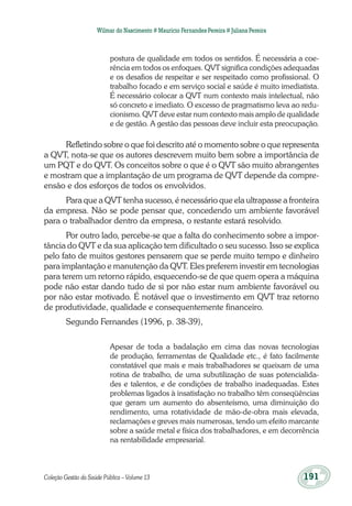 Coleção Gestão da Saúde Pública – Volume 13	 191
Wilmar do Nascimento # Maurício Fernandes Pereira # Juliana Pereira
postura de qualidade em todos os sentidos. É necessária a coe-
rência em todos os enfoques. QVT significa condições adequadas
e os desafios de respeitar e ser respeitado como profissional. O
trabalho focado e em serviço social e saúde é muito imediatista.
É necessário colocar a QVT num contexto mais intelectual, não
só concreto e imediato. O excesso de pragmatismo leva ao redu-
cionismo. QVT deve estar num contexto mais amplo de qualidade
e de gestão. A gestão das pessoas deve incluir esta preocupação.
Refletindo sobre o que foi descrito até o momento sobre o que representa
a QVT, nota-se que os autores descrevem muito bem sobre a importância de
um PQT e do QVT. Os conceitos sobre o que é o QVT são muito abrangentes
e mostram que a implantação de um programa de QVT depende da compre-
ensão e dos esforços de todos os envolvidos.
Para que a QVT tenha sucesso, é necessário que ela ultrapasse a fronteira
da empresa. Não se pode pensar que, concedendo um ambiente favorável
para o trabalhador dentro da empresa, o restante estará resolvido.
Por outro lado, percebe-se que a falta do conhecimento sobre a impor-
tância do QVT e da sua aplicação tem dificultado o seu sucesso. Isso se explica
pelo fato de muitos gestores pensarem que se perde muito tempo e dinheiro
para implantação e manutenção da QVT. Eles preferem investir em tecnologias
para terem um retorno rápido, esquecendo-se de que quem opera a máquina
pode não estar dando tudo de si por não estar num ambiente favorável ou
por não estar motivado. É notável que o investimento em QVT traz retorno
de produtividade, qualidade e consequentemente financeiro.
Segundo Fernandes (1996, p. 38-39),
Apesar de toda a badalação em cima das novas tecnologias
de produção, ferramentas de Qualidade etc., é fato facilmente
constatável que mais e mais trabalhadores se queixam de uma
rotina de trabalho, de uma subutilização de suas potencialida-
des e talentos, e de condições de trabalho inadequadas. Estes
problemas ligados à insatisfação no trabalho têm conseqüências
que geram um aumento do absenteísmo, uma diminuição do
rendimento, uma rotatividade de mão-de-obra mais elevada,
reclamações e greves mais numerosas, tendo um efeito marcante
sobre a saúde metal e física dos trabalhadores, e em decorrência
na rentabilidade empresarial.
 