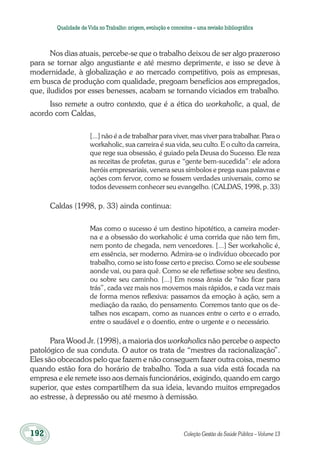 192	 Coleção Gestão da Saúde Pública – Volume 13
Qualidade deVida no Trabalho:origem,evolução e conceitos – uma revisão bibliográfica
Nos dias atuais, percebe-se que o trabalho deixou de ser algo prazeroso
para se tornar algo angustiante e até mesmo deprimente, e isso se deve à
modernidade, à globalização e ao mercado competitivo, pois as empresas,
em busca de produção com qualidade, pregoam benefícios aos empregados,
que, iludidos por esses benesses, acabam se tornando viciados em trabalho.
Isso remete a outro contexto, que é a ética do workaholic, a qual, de
acordo com Caldas,
[...] não é a de trabalhar para viver, mas viver para trabalhar. Para o
workaholic, sua carreira é sua vida, seu culto. E o culto da carreira,
que rege sua obsessão, é guiado pela Deusa do Sucesso. Ele reza
as receitas de profetas, gurus e “gente bem-sucedida”: ele adora
heróis empresariais, venera seus símbolos e prega suas palavras e
ações com fervor, como se fossem verdades universais, como se
todos devessem conhecer seu evangelho. (CALDAS, 1998, p. 33)
Caldas (1998, p. 33) ainda continua:
Mas como o sucesso é um destino hipotético, a carreira moder-
na e a obsessão do workaholic é uma corrida que não tem fim,
nem ponto de chegada, nem vencedores. [...] Ser workaholic é,
em essência, ser moderno. Admira-se o indivíduo obcecado por
trabalho, como se isto fosse certo e preciso. Como se ele soubesse
aonde vai, ou para quê. Como se ele refletisse sobre seu destino,
ou sobre seu caminho. [...] Em nossa ânsia de “não ficar para
trás”, cada vez mais nos movemos mais rápidos, e cada vez mais
de forma menos reflexiva: passamos da emoção à ação, sem a
mediação da razão, do pensamento. Corremos tanto que os de-
talhes nos escapam, como as nuances entre o certo e o errado,
entre o saudável e o doentio, entre o urgente e o necessário.
Para Wood Jr. (1998), a maioria dos workaholics não percebe o aspecto
patológico de sua conduta. O autor os trata de “mestres da racionalização”.
Eles são obcecados pelo que fazem e não conseguem fazer outra coisa, mesmo
quando estão fora do horário de trabalho. Toda a sua vida está focada na
empresa e ele remete isso aos demais funcionários, exigindo, quando em cargo
superior, que estes compartilhem da sua ideia, levando muitos empregados
ao estresse, à depressão ou até mesmo à demissão.
 