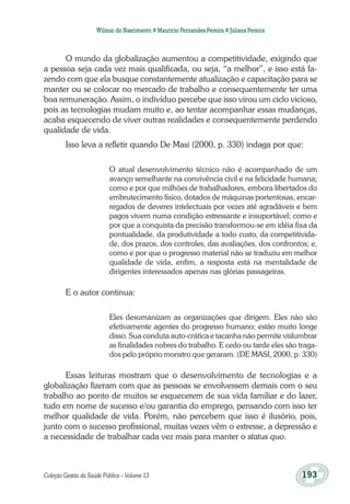 Coleção Gestão da Saúde Pública – Volume 13	 193
Wilmar do Nascimento # Maurício Fernandes Pereira # Juliana Pereira
O mundo da globalização aumentou a competitividade, exigindo que
a pessoa seja cada vez mais qualificada, ou seja, “a melhor”, e isso está fa-
zendo com que ela busque constantemente atualização e capacitação para se
manter ou se colocar no mercado de trabalho e consequentemente ter uma
boa remuneração. Assim, o indivíduo percebe que isso virou um ciclo vicioso,
pois as tecnologias mudam muito e, ao tentar acompanhar essas mudanças,
acaba esquecendo de viver outras realidades e consequentemente perdendo
qualidade de vida.
Isso leva a refletir quando De Masi (2000, p. 330) indaga por que:
O atual desenvolvimento técnico não é acompanhado de um
avanço semelhante na convivência civil e na felicidade humana;
como e por que milhões de trabalhadores, embora libertados do
embrutecimento físico, dotados de máquinas portentosas, encar-
regados de deveres intelectuais por vezes até agradáveis e bem
pagos vivem numa condição estressante e insuportável; como e
por que a conquista da precisão transformou-se em idéia fixa da
pontualidade, da produtividade a todo custo, da competitivida-
de, dos prazos, dos controles, das avaliações, dos confrontos; e,
como e por que o progresso material não se traduziu em melhor
qualidade de vida, enfim, a resposta está na mentalidade de
dirigentes interessados apenas nas glórias passageiras.
E o autor continua:
Eles desumanizam as organizações que dirigem. Eles não são
efetivamente agentes do progresso humano; estão muito longe
disso. Sua conduta auto-crática e tacanha não permite vislumbrar
as finalidades nobres do trabalho. E cedo ou tarde eles são traga-
dos pelo próprio monstro que geraram. (DE MASI, 2000, p. 330)
Essas leituras mostram que o desenvolvimento de tecnologias e a
globalização fizeram com que as pessoas se envolvessem demais com o seu
trabalho ao ponto de muitos se esquecerem de sua vida familiar e do lazer,
tudo em nome de sucesso e/ou garantia do emprego, pensando com isso ter
melhor qualidade de vida. Porém, não percebem que isso é ilusório, pois,
junto com o sucesso profissional, muitas vezes vêm o estresse, a depressão e
a necessidade de trabalhar cada vez mais para manter o status quo.
 