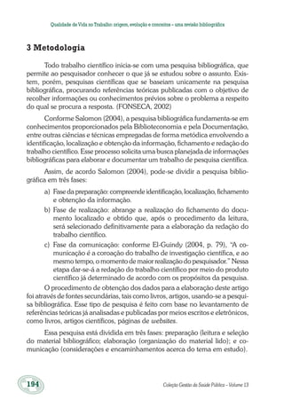 194	 Coleção Gestão da Saúde Pública – Volume 13
Qualidade deVida no Trabalho:origem,evolução e conceitos – uma revisão bibliográfica
3 Metodologia
Todo trabalho científico inicia-se com uma pesquisa bibliográfica, que
permite ao pesquisador conhecer o que já se estudou sobre o assunto. Exis-
tem, porém, pesquisas científicas que se baseiam unicamente na pesquisa
bibliográfica, procurando referências teóricas publicadas com o objetivo de
recolher informações ou conhecimentos prévios sobre o problema a respeito
do qual se procura a resposta. (FONSECA, 2002)
Conforme Salomon (2004), a pesquisa bibliográfica fundamenta-se em
conhecimentos proporcionados pela Biblioteconomia e pela Documentação,
entre outras ciências e técnicas empregadas de forma metódica envolvendo a
identificação, localização e obtenção da informação, fichamento e redação do
trabalho científico. Esse processo solicita uma busca planejada de informações
bibliográficas para elaborar e documentar um trabalho de pesquisa científica.
Assim, de acordo Salomon (2004), pode-se dividir a pesquisa biblio-
gráfica em três fases:
a)	 Fase da preparação: compreende identificação, localização, fichamento
e obtenção da informação.
b)	Fase de realização: abrange a realização do fichamento do docu-
mento localizado e obtido que, após o procedimento da leitura,
será selecionado definitivamente para a elaboração da redação do
trabalho científico.
c)	 Fase da comunicação: conforme El-Guindy (2004, p. 79), “A co-
municação é a coroação do trabalho de investigação científica, e ao
mesmo tempo, o momento de maior realização do pesquisador.” Nessa
etapa dar-se-á a redação do trabalho científico por meio do produto
científico já determinado de acordo com os propósitos da pesquisa.
O procedimento de obtenção dos dados para a elaboração deste artigo
foi através de fontes secundárias, tais como livros, artigos, usando-se a pesqui-
sa bibliográfica. Esse tipo de pesquisa é feito com base no levantamento de
referências teóricas já analisadas e publicadas por meios escritos e eletrônicos,
como livros, artigos científicos, páginas de websites.
Essa pesquisa está dividida em três fases: preparação (leitura e seleção
do material bibliográfico; elaboração (organização do material lido); e co-
municação (considerações e encaminhamentos acerca do tema em estudo).
 