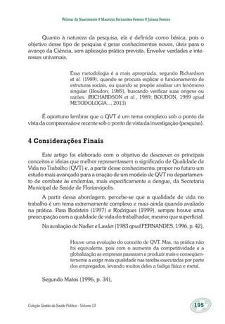 Coleção Gestão da Saúde Pública – Volume 13	 195
Wilmar do Nascimento # Maurício Fernandes Pereira # Juliana Pereira
Quanto à natureza da pesquisa, ela é definida como básica, pois o
objetivo desse tipo de pesquisa é gerar conhecimentos novos, úteis para o
avanço da Ciência, sem aplicação prática prevista. Envolve verdades e inte-
resses universais.
Essa metodologia é a mais apropriada, segundo Richardson
et al. (1989), quando se procura explicar o funcionamento de
estruturas sociais, ou quando se propõe analisar um fenômeno
singular (Boudon, 1989), buscando verificar suas origens ou
razões. (RICHARDSON et al., 1989; BOUDON, 1989 apud
METODOLOGIA..., 2013)
É oportuno lembrar que o QVT é um tema complexo sob o ponto de
vista da compreensão e recente sob o ponto de vista da investigação (pesquisa).
4 Considerações Finais
Este artigo foi elaborado com o objetivo de descrever os principais
conceitos e ideias que melhor representassem o significado de Qualidade de
Vida no Trabalho (QVT) e, a partir desse conhecimento, propor no futuro um
estudo mais avançado para a criação de um modelo de QVT no departamen-
to de combate às endemias, mais especificamente a dengue, da Secretaria
Municipal de Saúde de Florianópolis.
A partir dessa abordagem, percebe-se que a qualidade de vida no
trabalho é um tema extremamente complexo e mais ainda quando avaliado
na prática. Para Bodstein (1997) e Rodrigues (1999), sempre houve uma
preocupação com a qualidade de vida do trabalhador, mesmo que superficial.
Na avaliação de Nadler e Lawler (1983 apud FERNANDES, 1996, p. 42),
Houve uma evolução do conceito de QVT. Mas, na prática não
foi equivalente, pois com o aumento da competitividade e a
globalização as empresas passaram a produzir mais e conseqüen-
temente a exigir mais qualidade nas tarefas executadas por parte
dos empregados, levando muitos deles a fadiga física e metal.
Segundo Matos (1996, p. 34),
 