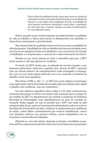 196	 Coleção Gestão da Saúde Pública – Volume 13
Qualidade deVida no Trabalho:origem,evolução e conceitos – uma revisão bibliográfica
Para se falar de qualidade de vida, temos que entrar no campo da
motivação humana, buscando descobrir quais as necessidades do
homem e o que aspira como realização de vida. A qualidade de
vida importa consciência individual e social sobre o significado
da vida para que o homem coloque sua força transformadora
em sua realização plena.
Porém, percebe-se que muitas empresas, ao implementarem a qualidade
de vida no trabalho, o fazem para reduzir os afastamentos e/os atestados, e
dessa forma aumentarem a produtividade.
Não dá para falar de qualidade total sem levar em conta a qualidade de
vida das pessoas. A qualidade de vida no trabalho não deve ser encarada como
uma forma de apregoar favores ao trabalhador, mas uma forma de interagir
o trabalhador e a empresa para o crescimento e desenvolvimento de ambos.
Percebe-se que muito precisa ser feito e entendido para que a QVT
tenha sucesso e não seja apenas um modismo.
O estudo da QVT mostra que, se aplicada de maneira sensata e sem
interesses particulares, todos tem a ganhar, pois, através da QVT, é possível
criar um vínculo estável e de companheirismo entre empregado e emprega-
dor, uma vez que nesta relação todos têm voz e vez, tornando o ambiente de
trabalho muito mais agradável.
Para Vieira (1990, p. 45), “[...] a QVT tem como objetivo central gerar
uma organização mais humanizada para resultar dela uma relação entre capital
e trabalho não conflitante, mas sim cooperativa.”
Um dos objetivos específicos deste artigo é o de obter conhecimento
suficiente para propor no futuro um estudo mais avançado para a criação de
um modelo de QVT no departamento de combate a endemias da Prefeitura
Municipal de Florianópolis, mais especificamente no setor de combate ao
mosquito Aedes aegypti, em que se percebe que a QVT não existe ou está
comprometida, já que, após um levantamento administrativo sobre os motivos
das faltas dos funcionários do setor, verificam-se afastamentos por problemas
de saúde, outros faltam constantemente por motivos injustificáveis, outros
com atestados médicos e/ou perícias médicas, outros readaptados e/ou se
encontram emocionalmente abalados.
Pretende-se, com este estudo, despertar a atenção e sensibilizar os ges-
tores públicos responsáveis pelo bem-estar dos funcionários para que possam
 