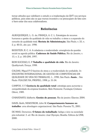Coleção Gestão da Saúde Pública – Volume 13	 197
Wilmar do Nascimento # Maurício Fernandes Pereira # Juliana Pereira
tomar atitudes que viabilizem o estudo e a implantação da QVT nos serviços
públicos, pois estes são os que menos investem e se preocupam de fato com
o bem-estar dos seus colaboradores.
Referências
ALBUQUERQUE, L. G. de; FRANÇA, A. C. L. Estratégias de recursos
humanos e gestão da qualidade de vida no trabalho: o stress e a expansão do
conceito de qualidade total. Revista de Administração, São Paulo, v. 33, n.
2, p. 40-51, abr.-jun. 1998.
BODSTEIN, R. C. A. A cidadania e modernidade: emergência da questão
social na agenda pública. Cadernos de Saúde Pública, Rio de Janeiro, v.
13, n. 2, p. 185-204, 1997.
BOM SUCESSO, E. P. Trabalho e qualidade de vida. Rio de Janeiro:
Qualitymark; Dunya, 1998.
CALDAS, Miguel P. O fascínio do stress e a modernidade do workalolic. In:
ENCONTRO INTERNACIONAL DE GESTÃO DE COMPETÊNCIAS EM
QUALIDADE DE VIDA NO TRABALHO, 1., 1998, São Paulo. Anais... São
Paulo: FEA/USP, FIA, PROPEG, 1998, p. 31-34.
CAMPOS, V. F. Gerência da qualidade total: estratégia para aumentar a
competitividade da empresa brasileira. Belo Horizonte: Fundação Cristiano
Ottoni, 1989.
CHIAVENATO, Idalberto. Gestão de pessoas. Rio de janeiro: Elsevier, 2004.
DAVIS, Keith; NEWSTROM, John W. Comportamento humano no
trabalho: uma abordagem organizacional. São Paulo: Pioneira TL, 2001.
DE MASI, Domenico. O futuro do trabalhado: fadiga e ócio na sociedade
pós-industrial. 3. ed. Rio de Janeiro: José Olympio; Brasília: Editora da UNB,
2000.
 