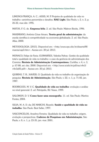 Coleção Gestão da Saúde Pública – Volume 13	 199
Wilmar do Nascimento # Maurício Fernandes Pereira # Juliana Pereira
LIMONGI-FRANÇA, A. C.; ASSIS, M. P. Projetos de qualidade de vida no
trabalho: caminhos percorridos e desafios. RAE Light, São Paulo, v. 2, n. 2, p.
26-32, mar./abr. 1995.
MATOS, F. G. de. Empresa feliz. 2. ed. São Paulo: Makron Books, 1996.
MAXIMIANO, Antônio César Amaru. Teoria geral da administração: da
escola científica à competitividade na economia globalizada. 2. ed. São Paulo:
Atlas, 2000.
METODOLOGIA. [2013]. Disponível em: <http://www.eps.ufsc.br/disserta98/
marcia/cap3.htm>. Acesso em: 30 jul. 2013.
MONACO, Felipe de Faria; GUIMARÃES, Valeska Nahas. Gestão da qualidade
total e qualidade de vida no trabalho: o caso da gerência de administração dos
Correios. Revista de Administração Contemporânea, Curitiba, v. 4, n. 3,
p. 67-88, set.-dez. 2000. Disponível em: <http://www.scielo.br/pdf/rac/v4n3/
v4n3a05.pdf>. Acesso em: 30 jul. 2013.
QUIRINO, T. R.; XAVIER, O. Qualidade de vida no trabalho de organização de
pesquisa. Revista de Administração, São Paulo, v. 22, n. 1, p. 71-82, jan.
1987.
RODRIGUES, M. V. C. Qualidade de vida no trabalho: evolução e análise
no nível gerencial. 2. ed. Petrópolis, RJ: Vozes, 1999.
SALOMON, D. V. Como fazer uma monografia. 11. ed. São Paulo: Martins
Fontes, 2004.
SILVA, M. A. D. da; DE MARCHI, Ricardo. Saúde e qualidade de vida no
trabalho. São Paulo: Best Seller, 1997.
VASCONCELOS, Anselmo Ferreira. Qualidade de vida no trabalho: origem,
evolução e perspectivas. Caderno de Pesquisas em Administração, São
Paulo, v. 8, n. 1, p. 23-35, jan.-mar. 2001.
 