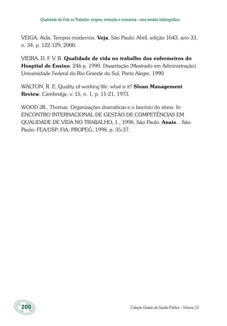 200	 Coleção Gestão da Saúde Pública – Volume 13
Qualidade deVida no Trabalho:origem,evolução e conceitos – uma revisão bibliográfica
VEIGA, Aida. Tempos modernos. Veja, São Paulo: Abril, edição 1643, ano 33,
n. 34, p. 122-129, 2000.
VIEIRA, D. F. V. B. Qualidade de vida no trabalho dos enfermeiros do
Hospital de Ensino. 246 p. 1990. Dissertação (Mestrado em Administração).
Universidade Federal do Rio Grande do Sul, Porto Alegre, 1990.
WALTON, R. E. Quality of working life: what is it? Sloan Management
Review, Cambridge, v. 15, n. 1, p. 11-21, 1973.
WOOD JR., Thomaz. Organizações dramáticas e o fascínio do stress. In:
ENCONTRO INTERNACIONAL DE GESTÃO DE COMPETÊNCIAS EM
QUALIDADE DE VIDA NO TRABALHO, 1., 1998, São Paulo. Anais... São
Paulo: FEA/USP; FIA; PROPEG, 1998, p. 35-37.
 