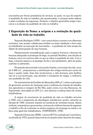 180	 Coleção Gestão da Saúde Pública – Volume 13
Qualidade deVida no Trabalho:origem,evolução e conceitos – uma revisão bibliográfica
executados por firmas prestadoras de serviços, as quais, no que diz respeito
à qualidade de vida no trabalho, são questionadas, a começar pelos salários
e pelas condições de segurança. Portanto, o objetivo geral deste artigo é des-
crever a evolução da qualidade de vida no trabalho.
2 Exposição do Tema: a origem e a evolução da quali-
dade de vida no trabalho
Segundo Rodrigues (1999) – com outros títulos e autores e em diferentes
contextos, mas sempre voltada para facilitar ou trazer satisfação e bem-estar
ao trabalhador na execução de suas tarefas ­–, a qualidade de vida sempre foi
objeto de preocupação da raça humana.
Historicamente exemplificando, para a espécie humana o domínio de
técnicas adequadas à produção do fogo, no período Neolítico, sem dúvida se
traduziu como um enorme salto no que se refere à qualidade de vida. Com o
fogo, o homem passou a se proteger do frio e dos predadores, além de poder
cozinhar os alimentos.
No período denominado como proto-história, a invenção da roda, cerca
de 4.000 a.C., proporcionou a substituição dos antigos trenós por carros de
duas e quatro rodas. Esse fato revolucionou a vida humana, pois facilitou
não só a sua locomoção, mas também o transporte de cargas, e melhorou
sua qualidade de vida.
Os ensinamentos de Euclides de Alexandria (300 a.C.) sobre os princípios
da geometria serviram de inspiração para a melhoria do método de trabalho
dos agricultores à margem do Rio Nilo, assim como a Lei das Alavancas, de
Arquimedes, formulada em 287 a.C, veio diminuir o esforço físico de muitos
trabalhadores.
A origem do movimento de qualidade de vida no trabalho remonta
a 1950, com o surgimento da abordagem sociotécnica; porém, somente na
década de 1960, tomaram impulso as iniciativas de cientistas sociais, líderes
sindicais, empresários e governantes, na busca de melhores formas de organizar
o trabalho a fim de minimizar os efeitos negativos do emprego na saúde e no
bem-estar geral dos trabalhadores. (FERNANDES, 1996)
Segundo Chiavenato (2004), o termo QVT foi cunhado por Louis Davis,
na década de 1970, quando desenvolvia um projeto sobre desenho de cargos.
 