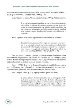 182	 Coleção Gestão da Saúde Pública – Volume 13
Qualidade deVida no Trabalho:origem,evolução e conceitos – uma revisão bibliográfica
Trabalho da Universidade Federal de Santa Catarina (NINEIT). (RELATÓRIO...,
1998 apud MONACO; GUIMARÃES, 2000, p. 70)
Seguindo esse contexto, Albuquerque e França (1998, p. 40) descrevem:
O ambiente empresarial brasileiro vem se tornando intensamente
competitivo em virtude das profundas mudanças que vêm ocor-
rendo na economia mundial, nas relações sociais e políticas, na
tecnologia, na organização produtiva, nas relações de trabalho
e na própria inserção do elemento humano no tecido social e
produtivo.
Ainda segundo os autores, especificamente tratando-se do Brasil:
Essas transformações assumiram expressão maior em conseqüên-
cia da abertura abrupta da economia, das implementações dos
programas de estabilização monetária e das reformas constitucio-
nais, visando à redução e à reorientação do papel do Estado na
economia. (ALBUQUERQUE; FRANÇA, 1998, p. 40)
Para encarar todos esses desafios, muitas empresas brasileiras estão
implantando Programas de Qualidade no Trabalho (PQT). O PQT é uma
técnica de administração aperfeiçoada no Japão, a partir de ideias americanas
ali introduzidas logo após a Segunda Guerra Mundial.
Garvin (1992) descreve o desenvolvimento da qualidade em quatro
eras, divididas na fase da inspeção formal, do controle estatístico do processo,
da garantia da qualidade e da gestão estratégica da qualidade.
Para Campos (1989, p. 13), o programa de qualidade total:
[...] é baseado em elementos de várias fontes: emprega o método
cartesiano, aproveita muito do trabalho de Taylor, utiliza o controle
estatístico de processo, adota os conceitos sobre comportamento
humano lançado por Maslow e aproveita todo o conhecimento
ocidental sobre a qualidade, principalmente o trabalho de Juran.
 