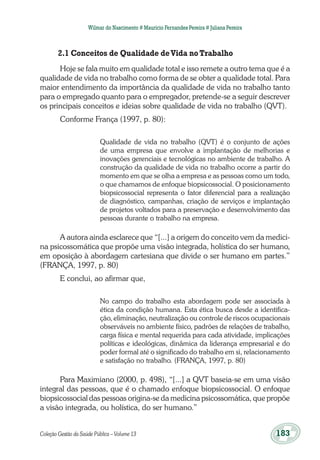 Coleção Gestão da Saúde Pública – Volume 13	 183
Wilmar do Nascimento # Maurício Fernandes Pereira # Juliana Pereira
2.1 Conceitos de Qualidade deVida noTrabalho
Hoje se fala muito em qualidade total e isso remete a outro tema que é a
qualidade de vida no trabalho como forma de se obter a qualidade total. Para
maior entendimento da importância da qualidade de vida no trabalho tanto
para o empregado quanto para o empregador, pretende-se a seguir descrever
os principais conceitos e ideias sobre qualidade de vida no trabalho (QVT).
Conforme França (1997, p. 80):
Qualidade de vida no trabalho (QVT) é o conjunto de ações
de uma empresa que envolve a implantação de melhorias e
inovações gerenciais e tecnológicas no ambiente de trabalho. A
construção da qualidade de vida no trabalho ocorre a partir do
momento em que se olha a empresa e as pessoas como um todo,
o que chamamos de enfoque biopsicossocial. O posicionamento
biopsicossocial representa o fator diferencial para a realização
de diagnóstico, campanhas, criação de serviços e implantação
de projetos voltados para a preservação e desenvolvimento das
pessoas durante o trabalho na empresa.
A autora ainda esclarece que “[...] a origem do conceito vem da medici-
na psicossomática que propõe uma visão integrada, holística do ser humano,
em oposição à abordagem cartesiana que divide o ser humano em partes.”
(FRANÇA, 1997, p. 80)
E conclui, ao afirmar que,
No campo do trabalho esta abordagem pode ser associada à
ética da condição humana. Esta ética busca desde a identifica-
ção, eliminação, neutralização ou controle de riscos ocupacionais
observáveis no ambiente físico, padrões de relações de trabalho,
carga física e mental requerida para cada atividade, implicações
políticas e ideológicas, dinâmica da liderança empresarial e do
poder formal até o significado do trabalho em si, relacionamento
e satisfação no trabalho. (FRANÇA, 1997, p. 80)
Para Maximiano (2000, p. 498), “[...] a QVT baseia-se em uma visão
integral das pessoas, que é o chamado enfoque biopsicossocial. O enfoque
biopsicossocial das pessoas origina-se da medicina psicossomática, que propõe
a visão integrada, ou holística, do ser humano.”
 