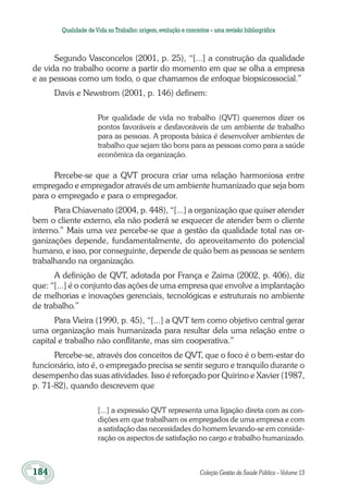 184	 Coleção Gestão da Saúde Pública – Volume 13
Qualidade deVida no Trabalho:origem,evolução e conceitos – uma revisão bibliográfica
Segundo Vasconcelos (2001, p. 25), “[...] a construção da qualidade
de vida no trabalho ocorre a partir do momento em que se olha a empresa
e as pessoas como um todo, o que chamamos de enfoque biopsicossocial.”
Davis e Newstrom (2001, p. 146) definem:
Por qualidade de vida no trabalho (QVT) queremos dizer os
pontos favoráveis e desfavoráveis de um ambiente de trabalho
para as pessoas. A proposta básica é desenvolver ambientes de
trabalho que sejam tão bons para as pessoas como para a saúde
econômica da organização.
Percebe-se que a QVT procura criar uma relação harmoniosa entre
empregado e empregador através de um ambiente humanizado que seja bom
para o empregado e para o empregador.
Para Chiavenato (2004, p. 448), “[...] a organização que quiser atender
bem o cliente externo, ela não poderá se esquecer de atender bem o cliente
interno.” Mais uma vez percebe-se que a gestão da qualidade total nas or-
ganizações depende, fundamentalmente, do aproveitamento do potencial
humano, e isso, por conseguinte, depende de quão bem as pessoas se sentem
trabalhando na organização.
A definição de QVT, adotada por França e Zaima (2002, p. 406), diz
que: “[...] é o conjunto das ações de uma empresa que envolve a implantação
de melhorias e inovações gerenciais, tecnológicas e estruturais no ambiente
de trabalho.”
Para Vieira (1990, p. 45), “[...] a QVT tem como objetivo central gerar
uma organização mais humanizada para resultar dela uma relação entre o
capital e trabalho não conflitante, mas sim cooperativa.”
Percebe-se, através dos conceitos de QVT, que o foco é o bem-estar do
funcionário, isto é, o empregado precisa se sentir seguro e tranquilo durante o
desempenho das suas atividades. Isso é reforçado por Quirino e Xavier (1987,
p. 71-82), quando descrevem que
[...] a expressão QVT representa uma ligação direta com as con-
dições em que trabalham os empregados de uma empresa e com
a satisfação das necessidades do homem levando-se em conside-
ração os aspectos de satisfação no cargo e trabalho humanizado.
 