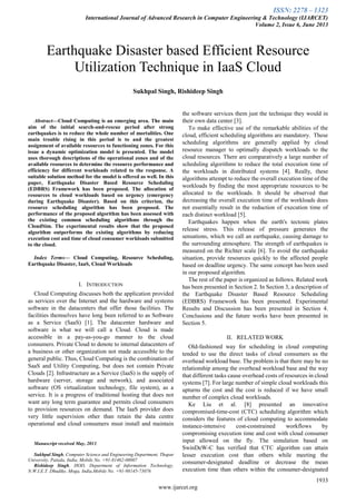 ISSN: 2278 – 1323
International Journal of Advanced Research in Computer Engineering & Technology (IJARCET)
Volume 2, Issue 6, June 2013
1933
www.ijarcet.org

Abstract—Cloud Computing is an emerging area. The main
aim of the initial search-and-rescue period after strong
earthquakes is to reduce the whole number of mortalities. One
main trouble rising in this period is to and the greatest
assignment of available resources to functioning zones. For this
issue a dynamic optimization model is presented. The model
uses thorough descriptions of the operational zones and of the
available resources to determine the resource performance and
efficiency for different workloads related to the response. A
suitable solution method for the model is offered as well. In this
paper, Earthquake Disaster Based Resource Scheduling
(EDBRS) Framework has been proposed. The allocation of
resources to cloud workloads based on urgency (emergency
during Earthquake Disaster). Based on this criterion, the
resource scheduling algorithm has been proposed. The
performance of the proposed algorithm has been assessed with
the existing common scheduling algorithms through the
CloudSim. The experimental results show that the proposed
algorithm outperforms the existing algorithms by reducing
execution cost and time of cloud consumer workloads submitted
to the cloud.
Index Terms— Cloud Computing, Resource Scheduling,
Earthquake Disaster, IaaS, Cloud Workloads
I. INTRODUCTION
Cloud Computing discusses both the application provided
as services over the Internet and the hardware and systems
software in the datacenters that offer those facilities. The
facilities themselves have long been referred to as Software
as a Service (SaaS) [1]. The datacenter hardware and
software is what we will call a Cloud. Cloud is made
accessible in a pay-as-you-go manner to the cloud
consumers. Private Cloud to denote to internal datacenters of
a business or other organization not made accessible to the
general public. Thus, Cloud Computing is the combination of
SaaS and Utility Computing, but does not contain Private
Clouds [2]. Infrastructure as a Service (IaaS) is the supply of
hardware (server, storage and network), and associated
software (OS virtualization technology, file system), as a
service. It is a progress of traditional hosting that does not
want any long term guarantee and permits cloud consumers
to provision resources on demand. The IaaS provider does
very little supervision other than retain the data centre
operational and cloud consumers must install and maintain
Manuscript received May, 2013.
Sukhpal Singh, Computer Science and Engineering Department, Thapar
University, Patiala, India, Mobile No. +91-81462-08007
Rishideep Singh, HOD, Department of Information Technology,
N.W.I.E.T. Dhudike, Moga, India,Mobile No. +91-98145-73076
the software services them just the technique they would in
their own data center [3].
To make effective use of the remarkable abilities of the
cloud, efficient scheduling algorithms are mandatory. These
scheduling algorithms are generally applied by cloud
resource manager to optimally dispatch workloads to the
cloud resources. There are comparatively a large number of
scheduling algorithms to reduce the total execution time of
the workloads in distributed systems [4]. Really, these
algorithms attempt to reduce the overall execution time of the
workloads by finding the most appropriate resources to be
allocated to the workloads. It should be observed that
decreasing the overall execution time of the workloads does
not essentially result in the reduction of execution time of
each distinct workload [5].
Earthquakes happen when the earth's tectonic plates
release stress. This release of pressure generates the
sensations, which we call an earthquake, causing damage to
the surrounding atmosphere. The strength of earthquakes is
measured on the Richter scale [6]. To avoid the earthquake
situation, provide resources quickly to the affected people
based on deadline urgency. The same concept has been used
in our proposed algorithm.
The rest of the paper is organized as follows. Related work
has been presented in Section 2. In Section 3, a description of
the Earthquake Disaster Based Resource Scheduling
(EDBRS) Framework has been presented. Experimental
Results and Discussion has been presented in Section 4.
Conclusions and the future works have been presented in
Section 5.
II. RELATED WORK
Old-fashioned way for scheduling in cloud computing
tended to use the direct tasks of cloud consumers as the
overhead workload base. The problem is that there may be no
relationship among the overhead workload base and the way
that different tasks cause overhead costs of resources in cloud
systems [7]. For large number of simple cloud workloads this
upturns the cost and the cost is reduced if we have small
number of complex cloud workloads.
Ke Liu et al. [8] presented an innovative
compromised-time-cost (CTC) scheduling algorithm which
considers the features of cloud computing to accommodate
instance-intensive cost-constrained workflows by
compromising execution time and cost with cloud consumer
input allowed on the fly. The simulation based on
SwinDeW-C has verified that CTC algorithm can attain
lesser execution cost than others while meeting the
consumer-designated deadline or decrease the mean
execution time than others within the consumer-designated
Earthquake Disaster based Efficient Resource
Utilization Technique in IaaS Cloud
Sukhpal Singh, Rishideep Singh
 