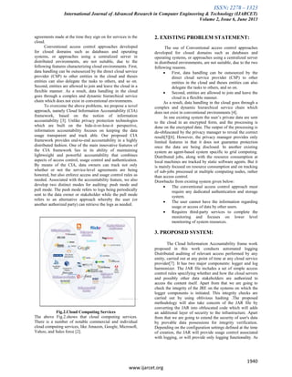 ISSN: 2278 – 1323
International Journal of Advanced Research in Computer Engineering & Technology (IJARCET)
Volume 2, Issue 6, June 2013
1940
www.ijarcet.org
agreements made at the time they sign on for services in the
cloud.
Conventional access control approaches developed
for closed domains such as databases and operating
systems, or approaches using a centralized server in
distributed environments, are not suitable, due to the
following features characterizing cloud environments. First,
data handling can be outsourced by the direct cloud service
provider (CSP) to other entities in the cloud and theses
entities can also delegate the tasks to others, and so on.
Second, entities are allowed to join and leave the cloud in a
flexible manner. As a result, data handling in the cloud
goes through a complex and dynamic hierarchical service
chain which does not exist in conventional environments.
To overcome the above problems, we propose a novel
approach, namely Cloud Information Accountability (CIA)
framework, based on the notion of information
accountability [3]. Unlike privacy protection technologies
which are built on the hide-it-or-lose-it perspective,
information accountability focuses on keeping the data
usage transparent and track able. Our proposed CIA
framework provides end-to-end accountability in a highly
distributed fashion. One of the main innovative features of
the CIA framework lies in its ability of maintaining
lightweight and powerful accountability that combines
aspects of access control, usage control and authentication.
By means of the CIA, data owners can track not only
whether or not the service-level agreements are being
honored, but also enforce access and usage control rules as
needed. Associated with the accountability feature, we also
develop two distinct modes for auditing: push mode and
pull mode. The push mode refers to logs being periodically
sent to the data owner or stakeholder while the pull mode
refers to an alternative approach whereby the user (or
another authorized party) can retrieve the logs as needed.
Fig.2.Cloud Computing Services
The above Fig.2.shows that cloud computing services.
There is a number of notable commercial and individual
cloud computing services, like Amazon, Google, Microsoft,
Yahoo, and Sales force [2].
2. EXISTING PROBLEM STATEMENT:
The use of Conventional access control approaches
developed for closed domains such as databases and
operating systems, or approaches using a centralized server
in distributed environments, are not suitable, due to the two
following reasons.
 First, data handling can be outsourced by the
direct cloud service provider (CSP) to other
entities in the cloud and theses entities can also
delegate the tasks to others, and so on.
 Second, entities are allowed to join and leave the
cloud in a flexible manner.
As a result, data handling in the cloud goes through a
complex and dynamic hierarchical service chain which
does not exist in conventional environments [4].
In one existing system the user’s private data are sent
to the cloud in an encrypted form, and the processing is
done on the encrypted data. The output of the processing is
de-obfuscated by the privacy manager to reveal the correct
result[5][6]. However, the privacy manager provides only
limited features in that it does not guarantee protection
once the data are being disclosed. In another existing
system an agent-based system specific to grid computing.
Distributed jobs, along with the resource consumption at
local machines are tracked by static software agents. But it
is mainly focused on resource consumption and on tracking
of sub-jobs processed at multiple computing nodes, rather
than access control.
Drawbacks from existing system given below:
 The conventional access control approach must
require any dedicated authentication and storage
system.
 The user cannot have the information regarding
usage or access of data by other users.
 Requires third-party services to complete the
monitoring and focuses on lower level
monitoring of system resources.
3. PROPOSED SYSTEM:
The Cloud Information Accountability frame work
proposed in this work conducts automated logging
Distributed auditing of relevant access performed by any
entity, carried out at any point of time at any cloud service
provider[7]. It has two major components: logger and log
harmonizer. The JAR file includes a set of simple access
control rules specifying whether and how the cloud servers
and possibly other data stakeholders are authorized to
access the content itself. Apart from that we are going to
check the integrity of the JRE on the systems on which the
logger components is initiated. This integrity checks are
carried out by using oblivious hashing .The proposed
methodology will also take concern of the JAR file by
converting the JAR into obfuscated code which will adds
an additional layer of security to the infrastructure. Apart
from that we are going to extend the security of user's data
by provable data possessions for integrity verification.
Depending on the configuration settings defined at the time
of creation, the JAR will provide usage control associated
with logging, or will provide only logging functionality. As
 