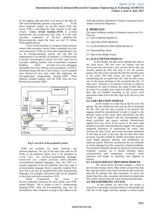 ISSN: 2278 – 1323
International Journal of Advanced Research in Computer Engineering & Technology (IJARCET)
Volume 2, Issue 6, June 2013
1941
www.ijarcet.org
for the logging, each time there is an access to the data, the
JAR will automatically generate a log record. In the
above proposed system, we provide secure JVM; this
secure JVM is providing the high security to the data
owners. A Java virtual machine (JVM) is a virtual
machine that can execute Java byte code. It is the code
execution component of the Java platform. Sun
Microsystems has stated that there are over 5.5 billion
JVM-enabled devices.
A Java virtual machine is a program which executes
certain other programs, namely those containing Java byte
code instructions. JVM's are most often implemented to run
on an existing operating system, but can also be
implemented to run directly on hardware. A JVM provides
a run-time environment in which Java byte code can be
executed, enabling features such as automated exception
handling, which provides root-cause debugging
information for every software error (exception). A JVM is
distributed along with Java Class Library, a set of standard
class libraries (in Java byte code) that implement the
Java application programming interface (API). These
libraries, bundled together with the JVM, form the Java
Runtime Environment (JRE).
Fig.3. overview of the proposed system.
JVMs are available for many hardware and
software platforms. The use of the same byte code for all
JVMs on all platforms allows Java to be described as
a write once, run anywhere programming language,
versus write once, compile anywhere, which describes
cross-platform compiled languages. Thus, the JVM is a
crucial component of the Java platform. Java byte code is
an intermediate language which is typically compiled from
Java, but it can also be compiled from other programming
languages. For example, Ada source code can be compiled
to Java byte code and executed on a JVM.
Oracle Corporation, the owner of
the Java trademark, produces the most widely used JVM,
named Hotspot, that is written in the C++ programming
language.JVMs using the Java trademark may also be
developed by other companies as long as they adhere to the
JVM specification published by Oracle Corporation and to
related contractual obligations.
4. MODULES:
The major buildings modules of proposed systems are Five.
They are.
4.1. DATA OWNER MODULE
4.2. JAR CREATION MODULE
4.3. CLOUD SERVICE PROVIDER MODULE
4.4. Disassembling Attack
4.5. Man-in-the-Middle Attack
4.1. DATA OWNER MODULE:
In this module, the data owner uploads their data in
the cloud server. The new users can register with the
service provider and create a new account and so they can
securely upload the files and store it. For the security
purpose the data owner encrypts the data file and then store
in the cloud. The Data owner can have capable of
manipulating the encrypted data file. And the data owner
can set the access privilege to the encrypted data file. To
allay users’ concerns, it is essential to provide an effective
mechanism for users to monitor the usage of their data in
the cloud. For example, users need to be able to ensure that
their data are handled according to the service level
agreements made at the time they sign on for services in the
cloud.
4.2. JAR CREATION MODULE
In this module we create the jar file for every file
upload. The user should have the same jar file to download
the file. This way the data is going to be secured. The
logging should be decentralized in order to adapt to the
dynamic nature of the cloud. More specifically, log files
should be tightly bounded with the corresponding data
being controlled, and require minimal infrastructural
support from any server. Every access to the user’s data
should be correctly and automatically logged. This requires
integrated techniques to authenticate the entity who
accesses the data, verify, and record the actual operations
on the data as well as the time that the data have been
accessed. Log files should be reliable and tamper proof to
avoid illegal insertion, deletion, and modification by
malicious parties. Recovery mechanisms are also desirable
to restore damaged log files caused by technical problems.
The proposed technique should not intrusively monitor data
recipients’ systems, nor it should introduce heavy
communication and computation overhead, which
otherwise will hinder its feasibility and adoption in
practice.
4.3. CLOUD SERVICE PROVIDER MODULE
The cloud service provider manages a cloud to
provide data storage service. Data owners encrypt their data
files and store them in the cloud with the jar file created for
each file for sharing with data consumers. To access the
shared data files, data consumers download encrypted data
files of their interest from the cloud and then decrypt them.
4.4. DISASSEMBLING ATTACK
In this module we show how our system is
secured by evaluating to possible attacks to disassemble the
JAR file of the logger and then attempt to extract useful
 