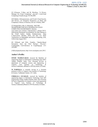 ISSN: 2278 – 1323
International Journal of Advanced Research in Computer Engineering & Technology (IJARCET)
Volume 2, Issue 6, June 2013
1944
www.ijarcet.org
[5] S.Pearson, Y.Shen, and M. Mowbray, “A Privacy
Manager for Cloud Computing”, proc.Int’1 Conf.Cloud
Computing (CloudCom),pp. 90-106,2009.
[6]T.Mather, S.Kumaraswamy, and S.Latif, Cloud Security
and Privacy: An Enterprise Perspective on Risks and
Compliance (Theory in Practice), first ed. O’Reilly, 2009.
[7] Nilutpal Bose, Mrs. G. Manimala, “SECURE
FRAMEWORK FOR DATA SHARING IN CLOUD
COMPUTING ENVIRONMENT, Website:
www.ijetae.com, Volume 3, Special Issue 1, January 2013)
[8]Ensuring Distributed Accountability for Data Sharing in
the Cloud Author, Smitha Sundareswaran, Anna
C.Squicciarini, Member, IEEE, and Dan Lin, IEEE
Transactions on Dependable and Secure Computing ,VOL
9,NO,4 July/August 2012
[9] D.Boneh and M.K. Franklin, “Identity-Based
Encryption from the Weil Pairing”, Proc.Int’1
Cryptography Conf.Advances in Cryptology,pp. 213-
229,2001.
[10]EucalyptusSystems, http://www.eucalyptus.com/,2012.
Author’s Profile:
EPURU MADHAVARAO, received the Bachelor of
engineering degree in Information Technology from NIET
Andhra Pradesh, India. Now Pursuing M.Tech in
department of computer science and engineering in
Vignan's Lara Institute of Technology &
Science,Vadlamudi, affiliated to JNTUK,Guntur,A.P,India.
M PARIMALA is currently serving as a Assistant
professor (CSE) in Vignan's Lara Institute of Technology
& Science, Vadlamudi, Guntur, A.P., India.
CHIKKALA JAYARAJU, received the bachelor of
engineering degree in Information Technology from QIS
Engineering College Andhra Pradesh, India. Now Pursuing
M.Tech in department of computer science and engineering
in Vignan's Lara Institute of Technology &
Science,Vadlamudi,affliated to JNTUK,Guntur,A.P,India .
 