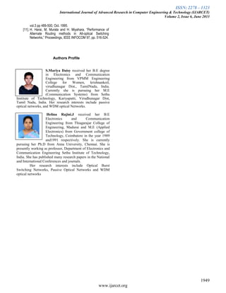 ISSN: 2278 – 1323
International Journal of Advanced Research in Computer Engineering & Technology (IJARCET)
Volume 2, Issue 6, June 2013
1949
www.ijarcet.org
vol.3 pp 489-500, Oct. 1995.
[11]. H. Harai, M. Murata and H. Miyahara, “Performance of
Alternate Routing methods in All-optical Switching
Networks,” Proceedings, IEEE INFOCOM 97, pp. 516-524.
Authors Profile
S.Mariya Daisy received her B.E degree
in Electronics and Communication
Engineering from VPMM Engineering
College for Women, krishnankoil,
virudhunagar Dist., TamilNadu, India.
Currently she is pursuing her M.E
(Communication Systems) from Sethu
Institute of Technology, Kariyapatti, Virudhunagar Dist,
Tamil Nadu, India. Her research interests include passive
optical networks, and WDM optical Networks.
Helina Rajini.J received her B.E
Electronics and Communication
Engineering from Thiagarajar College of
Engineering, Madurai and M.E (Applied
Electronics) from Government college of
Technology, Coimbatore in the year 1989
and1991 respectively. She is currently
pursuing her Ph.D from Anna University, Chennai. She is
presently working as professor, Department of Electronics and
Communication Engineering Sethu Institute of Technology,
India. She has published many research papers in the National
and International Conferences and journals.
Her research interests include Optical Burst
Switching Networks, Passive Optical Networks and WDM
optical networks
Paste
Photo
here
Paste
Photo
here
 