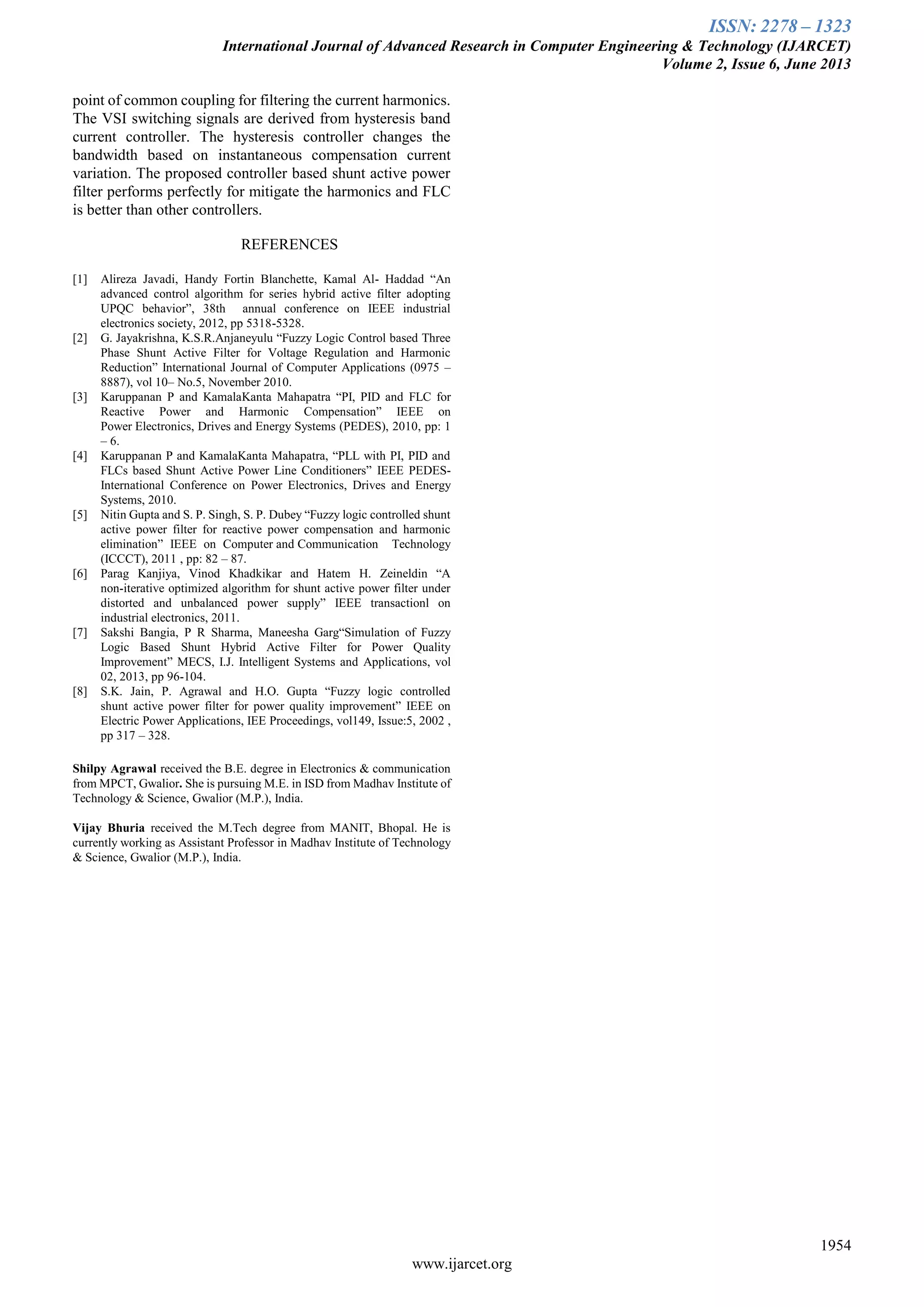 ISSN: 2278 – 1323
International Journal of Advanced Research in Computer Engineering & Technology (IJARCET)
Volume 2, Issue 6, June 2013
1954
www.ijarcet.org
point of common coupling for filtering the current harmonics.
The VSI switching signals are derived from hysteresis band
current controller. The hysteresis controller changes the
bandwidth based on instantaneous compensation current
variation. The proposed controller based shunt active power
filter performs perfectly for mitigate the harmonics and FLC
is better than other controllers.
REFERENCES
[1] Alireza Javadi, Handy Fortin Blanchette, Kamal Al- Haddad “An
advanced control algorithm for series hybrid active filter adopting
UPQC behavior”, 38th annual conference on IEEE industrial
electronics society, 2012, pp 5318-5328.
[2] G. Jayakrishna, K.S.R.Anjaneyulu “Fuzzy Logic Control based Three
Phase Shunt Active Filter for Voltage Regulation and Harmonic
Reduction” International Journal of Computer Applications (0975 –
8887), vol 10– No.5, November 2010.
[3] Karuppanan P and KamalaKanta Mahapatra “PI, PID and FLC for
Reactive Power and Harmonic Compensation” IEEE on
Power Electronics, Drives and Energy Systems (PEDES), 2010, pp: 1
– 6.
[4] Karuppanan P and KamalaKanta Mahapatra, “PLL with PI, PID and
FLCs based Shunt Active Power Line Conditioners” IEEE PEDES-
International Conference on Power Electronics, Drives and Energy
Systems, 2010.
[5] Nitin Gupta and S. P. Singh, S. P. Dubey “Fuzzy logic controlled shunt
active power filter for reactive power compensation and harmonic
elimination” IEEE on Computer and Communication Technology
(ICCCT), 2011 , pp: 82 – 87.
[6] Parag Kanjiya, Vinod Khadkikar and Hatem H. Zeineldin “A
non-iterative optimized algorithm for shunt active power filter under
distorted and unbalanced power supply” IEEE transactionl on
industrial electronics, 2011.
[7] Sakshi Bangia, P R Sharma, Maneesha Garg“Simulation of Fuzzy
Logic Based Shunt Hybrid Active Filter for Power Quality
Improvement” MECS, I.J. Intelligent Systems and Applications, vol
02, 2013, pp 96-104.
[8] S.K. Jain, P. Agrawal and H.O. Gupta “Fuzzy logic controlled
shunt active power filter for power quality improvement” IEEE on
Electric Power Applications, IEE Proceedings, vol149, Issue:5, 2002 ,
pp 317 – 328.
Shilpy Agrawal received the B.E. degree in Electronics & communication
from MPCT, Gwalior. She is pursuing M.E. in ISD from Madhav Institute of
Technology & Science, Gwalior (M.P.), India.
Vijay Bhuria received the M.Tech degree from MANIT, Bhopal. He is
currently working as Assistant Professor in Madhav Institute of Technology
& Science, Gwalior (M.P.), India.
 