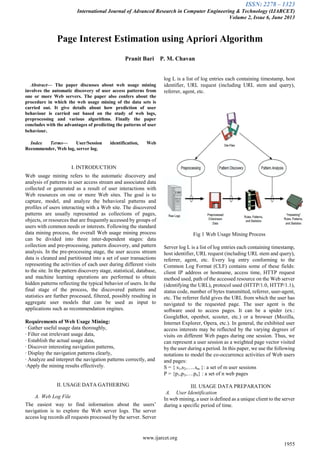 ISSN: 2278 – 1323
International Journal of Advanced Research in Computer Engineering & Technology (IJARCET)
Volume 2, Issue 6, June 2013
www.ijarcet.org
1955
Abstract— The paper discusses about web usage mining
involves the automatic discovery of user access patterns from
one or more Web servers. The paper also confers about the
procedure in which the web usage mining of the data sets is
carried out. It give details about how prediction of user
behaviour is carried out based on the study of web logs,
preprocessing and various algorithms. Finally the paper
concludes with the advantages of predicting the patterns of user
behaviour.
Index Terms— User/Session identification, Web
Recommender, Web log, server log.
I. INTRODUCTION
Web usage mining refers to the automatic discovery and
analysis of patterns in user access stream and associated data
collected or generated as a result of user interactions with
Web resources on one or more Web sites. The goal is to
capture, model, and analyze the behavioral patterns and
profiles of users interacting with a Web site. The discovered
patterns are usually represented as collections of pages,
objects, or resources that are frequently accessed by groups of
users with common needs or interests. Following the standard
data mining process, the overall Web usage mining process
can be divided into three inter-dependent stages: data
collection and pre-processing, pattern discovery, and pattern
analysis. In the pre-processing stage, the user access stream
data is cleaned and partitioned into a set of user transactions
representing the activities of each user during different visits
to the site. In the pattern discovery stage, statistical, database,
and machine learning operations are performed to obtain
hidden patterns reflecting the typical behavior of users. In the
final stage of the process, the discovered patterns and
statistics are further processed, filtered, possibly resulting in
aggregate user models that can be used as input to
applications such as recommendation engines.
Requirements of Web Usage Mining:
· Gather useful usage data thoroughly,
· Filter out irrelevant usage data,
· Establish the actual usage data,
· Discover interesting navigation patterns,
· Display the navigation patterns clearly,
· Analyze and interpret the navigation patterns correctly, and
·Apply the mining results effectively.
II. USAGE DATA GATHERING
A. Web Log File
The easiest way to find information about the users’
navigation is to explore the Web server logs. The server
access log records all requests processed by the server. Server
log L is a list of log entries each containing timestamp, host
identifier, URL request (including URL stem and query),
referrer, agent, etc.
Fig 1 Web Usage Mining Process
Server log L is a list of log entries each containing timestamp,
host identifier, URL request (including URL stem and query),
referrer, agent, etc. Every log entry conforming to the
Common Log Format (CLF) contains some of these fields:
client IP address or hostname, access time, HTTP request
method used, path of the accessed resource on the Web server
(identifying the URL), protocol used (HTTP/1.0, HTTP/1.1),
status code, number of bytes transmitted, referrer, user-agent,
etc. The referrer field gives the URL from which the user has
navigated to the requested page. The user agent is the
software used to access pages. It can be a spider (ex.:
GoogleBot, openbot, scooter, etc.) or a browser (Mozilla,
Internet Explorer, Opera, etc.). In general, the exhibited user
access interests may be reflected by the varying degrees of
visits on different Web pages during one session. Thus, we
can represent a user session as a weighted page vector visited
by the user during a period. In this paper, we use the following
notations to model the co-occurrence activities of Web users
and pages:
S = { s1,s2,…..sm }: a set of m user sessions
P = {p1,p2,….pn} : a set of n web pages
III. USAGE DATA PREPARATION
A. User Identification
In web mining, a user is defined as a unique client to the server
during a specific period of time.
Page Interest Estimation using Apriori Algorithm
Pranit Bari P. M. Chavan
 