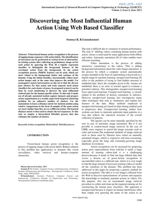 ISSN: 2278 – 1323
International Journal of Advanced Research in Computer Engineering & Technology (IJARCET)
Volume 2, Issue 6, June 2013
www.ijarcet.org
1960
Abstract- Vision-based human action recognition is the process
of tagging image sequences with action labels. The identification
of movement can be performed at various levels of abstraction.
In existing system, after collecting an preliminary image set for
each action by querying the Web, fit a logistic regression
classifier to distinguish the foreground features of the
correlated action from the background. In the action
recognition process, PbHOG features can be used, which are
more robust to the background clutter and variance of the
domain. Using the initial classifier, incrementally collect more
action images and, at the same time improve the model. Use
nonnegative matrix factorization on this set to find the diverse
pose clusters for that action and train separate local action
classifiers for each cluster of poses. In proposed system it can be
done by event monitoring to discover the most influential
ordered pair for the human specific action. To this end, it make
use of already annotated motion capture datasets and prepare
action segmentation as a weakly supervised temporal clustering
problem for an unknown number of clusters. Use the
annotations to learn a distance metric for skeleton motion using
relative comparisons in the form of samples of the same action
are more similar than they are to a different action. The learned
distance metric is then used to cluster the test sequences. To this
end, we employ a hierarchical Dirichlet process that also
estimates the number of clusters.
Keywords-Action recognition, Heirarchical Dirichlet process
1.INTRODUCTION
Vision-based human action recognition is the
process of tagging images with action labels. Robust solution
to this problem has applications in domains like visual
surveillance, video retrieval and human–computer
interaction.
Manuscript received June, 2013.
Soumya R PG Scholar, Computer Science and Engineering, Coimbatore
Institute of Engineering and Technology., Narasipuram, Coimbatore, Tamil
Nadu, ,India, 9895426268
R.Gnanakumari, Assistant Professor, Computer Science and
Engineering, Coimbatore Institute of Engineering and Technology,
Narasipuram,Coimbatore,TamilNadu,,India.
The task is difficult due to variations in motion performance.
The task of labeling videos containing human motion with
action classes is motivated by many applications both offline
and online. Automatic annotation [8] of video enables more
efficient searching.
Video annotation is the process of adding
interactive commentary to the videos. That is adding
background information about the video Image annotation is
the process by which a computer system automatically
assigns metadata in the form of captionining or keywords to a
digital image.In machine learning, unsupervised learning [8]
refers to the problem of trying to find hidden structure in
unlabeled data. Since the examples given to the learner are
unlabeled, there is no error or reward signal to evaluate a
potential solution .This distinguishes unsupervised learning
from supervised learning. Unsupervised learning is closely
related to the problem of density estimation in statistics.
However unsupervised learning also encompasses many
other techniques that seek to summarize and explain key
features of the data. Many methods employed in
unsupervised learning are based on data mining method used
to preprocess data. Unsupervised learning studies how
systems can learn to represent particular input patterns in a
way that reflects the statistical structure of the overall
collection of patterns.
The queries can be more naturally specified by the
user in case of automatic image annotation. But it is not
possible in content-based image retrieval. In the case of
CBIR, users requires to search the image concepts such as
color and texture.The traditional methods of image retrieval
such as those used by libraries have relied on manually
annotated images, which is expensive and time-consuming,
especially given the large and constantly-growing image
databases in existence.
Action recognition can be increased by proposing
action pose representation from web,but it needs a large
amount of training videos.And it is a challenging
process,because it needs to find out large labeled data that
covers a diverse set of poses.Action recognition in
uncontrolled videos is a difficult task, where it is very tough
to find the large amount of necessary training videos to model
all the variations of the domain. This problem has been
addressed in this paper by proposing a generic method for
action recognition. The idea is to use images collected from
the Web to discover representations of actions and organize
this knowledge to routinely annotate actions in videos. For
this purpose, first use an incremental image retrieval
procedure to collect and clean up the required training set for
constructing the human pose classifiers. The approach is
unsupervised because it require no human interference other
than simply text querying the name of the action to an
Discovering the Most Influential Human
Action Using Web Based Classifier
Soumya R, R.Gnanakumari
 