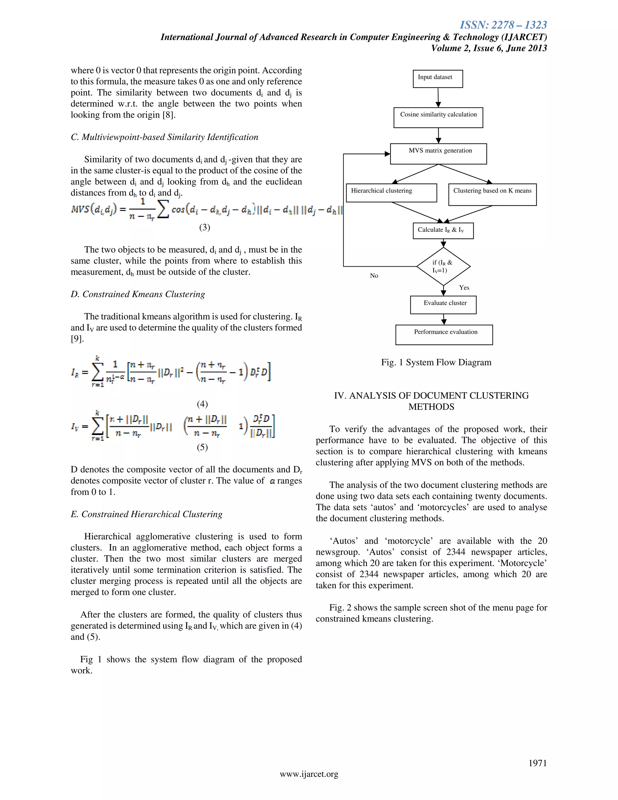 ISSN: 2278 – 1323
International Journal of Advanced Research in Computer Engineering & Technology (IJARCET)
Volume 2, Issue 6, June 2013
1971
www.ijarcet.org
where 0 is vector 0 that represents the origin point. According
to this formula, the measure takes 0 as one and only reference
point. The similarity between two documents di and dj is
determined w.r.t. the angle between the two points when
looking from the origin [8].
C. Multiviewpoint-based Similarity Identification
Similarity of two documents di and dj -given that they are
in the same cluster-is equal to the product of the cosine of the
angle between di and dj looking from dh and the euclidean
distances from dh to di and dj.
(3)
The two objects to be measured, di and dj , must be in the
same cluster, while the points from where to establish this
measurement, dh must be outside of the cluster.
D. Constrained Kmeans Clustering
The traditional kmeans algorithm is used for clustering. IR
and IV are used to determine the quality of the clusters formed
[9].
(4)
(5)
D denotes the composite vector of all the documents and Dr
denotes composite vector of cluster r. The value of ranges
from 0 to 1.
E. Constrained Hierarchical Clustering
Hierarchical agglomerative clustering is used to form
clusters. In an agglomerative method, each object forms a
cluster. Then the two most similar clusters are merged
iteratively until some termination criterion is satisfied. The
cluster merging process is repeated until all the objects are
merged to form one cluster.
After the clusters are formed, the quality of clusters thus
generated is determined using IR and IV, which are given in (4)
and (5).
Fig 1 shows the system flow diagram of the proposed
work.
Fig. 1 System Flow Diagram
IV. ANALYSIS OF DOCUMENT CLUSTERING
METHODS
To verify the advantages of the proposed work, their
performance have to be evaluated. The objective of this
section is to compare hierarchical clustering with kmeans
clustering after applying MVS on both of the methods.
The analysis of the two document clustering methods are
done using two data sets each containing twenty documents.
The data sets ‘autos’ and ‘motorcycles’ are used to analyse
the document clustering methods.
‘Autos’ and ‘motorcycle’ are available with the 20
newsgroup. ‘Autos’ consist of 2344 newspaper articles,
among which 20 are taken for this experiment. ‘Motorcycle’
consist of 2344 newspaper articles, among which 20 are
taken for this experiment.
Fig. 2 shows the sample screen shot of the menu page for
constrained kmeans clustering.
Input dataset
Cosine similarity calculation
MVS matrix generation
Hierarchical clustering Clustering based on K means
Calculate IR & IV
Evaluate cluster
if (IR &
IV=1)
Performance evaluation
No
Yes
 