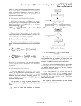 ISSN: 2278 – 1323
International Journal of Advanced Research in Computer Engineering & Technology (IJARCET)
Volume 2, Issue 6, June 2013
1971
www.ijarcet.org
where 0 is vector 0 that represents the origin point. According
to this formula, the measure takes 0 as one and only reference
point. The similarity between two documents di and dj is
determined w.r.t. the angle between the two points when
looking from the origin [8].
C. Multiviewpoint-based Similarity Identification
Similarity of two documents di and dj -given that they are
in the same cluster-is equal to the product of the cosine of the
angle between di and dj looking from dh and the euclidean
distances from dh to di and dj.
(3)
The two objects to be measured, di and dj , must be in the
same cluster, while the points from where to establish this
measurement, dh must be outside of the cluster.
D. Constrained Kmeans Clustering
The traditional kmeans algorithm is used for clustering. IR
and IV are used to determine the quality of the clusters formed
[9].
(4)
(5)
D denotes the composite vector of all the documents and Dr
denotes composite vector of cluster r. The value of ranges
from 0 to 1.
E. Constrained Hierarchical Clustering
Hierarchical agglomerative clustering is used to form
clusters. In an agglomerative method, each object forms a
cluster. Then the two most similar clusters are merged
iteratively until some termination criterion is satisfied. The
cluster merging process is repeated until all the objects are
merged to form one cluster.
After the clusters are formed, the quality of clusters thus
generated is determined using IR and IV, which are given in (4)
and (5).
Fig 1 shows the system flow diagram of the proposed
work.
Fig. 1 System Flow Diagram
IV. ANALYSIS OF DOCUMENT CLUSTERING
METHODS
To verify the advantages of the proposed work, their
performance have to be evaluated. The objective of this
section is to compare hierarchical clustering with kmeans
clustering after applying MVS on both of the methods.
The analysis of the two document clustering methods are
done using two data sets each containing twenty documents.
The data sets ‘autos’ and ‘motorcycles’ are used to analyse
the document clustering methods.
‘Autos’ and ‘motorcycle’ are available with the 20
newsgroup. ‘Autos’ consist of 2344 newspaper articles,
among which 20 are taken for this experiment. ‘Motorcycle’
consist of 2344 newspaper articles, among which 20 are
taken for this experiment.
Fig. 2 shows the sample screen shot of the menu page for
constrained kmeans clustering.
Input dataset
Cosine similarity calculation
MVS matrix generation
Hierarchical clustering Clustering based on K means
Calculate IR & IV
Evaluate cluster
if (IR &
IV=1)
Performance evaluation
No
Yes
 