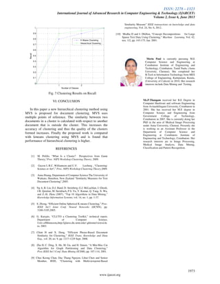 ISSN: 2278 – 1323
International Journal of Advanced Research in Computer Engineering & Technology (IJARCET)
Volume 2, Issue 6, June 2013
1973
www.ijarcet.org
1 2
0
0.1
0.2
0.3
0.4
0.5
0.6
0.7
0.8
0.9
1
Number of Classes
Recall
K Means Clustering
Hierarchical Clustering
Fig. 7 Clustering Results on Recall
VI. CONCLUSION
In this paper a new hierarchical clustering method using
MVS is proposed for document clustering. MVS uses
multiple points of reference. The similarity between two
documents in a cluster is calculated with respect to another
document that is outside the cluster. This increases the
accuracy of clustering and thus the quality of the clusters
formed increases. Finally the proposed work is compared
with kmeans clustering using MVS and is found that
performance of hierarchical clustering is higher.
REFERENCES
[1] M. Pelillo, “What Is a Cluster? Perspectives from Game
Theory,”Proc. NIPS Workshop Clustering Theory, 2009.
[2] Guyon I, R.C. Williamson and U.V. Luxburg , “Clustering:
Science or Art?,” Proc. NIPS Workshop Clustering Theory,2009.
[3] Anna Huang, Department of Computer Science The University of
Waikato, Hamilton, New Zealand “Similarity Measures for Text
Document Clustering”,2005.
[4] Ng A, B. Liu, D.J. Hand, D. Steinberg, G.J. McLachlan, J. Ghosh,
J.R. Quinlan, M. Steinbach, P.S. Yu, V. Kumar, Q. Yang, X. Wu,
and Z.-H. Zhou (2007), “Top 10 Algorithms in Data Mining,”
Knowledge Information Systems, vol. 14, no. 1, pp. 1-37.
[5] S. Zhong, “Efficient Online Spherical K-means Clustering,” Proc.
IEEE Int’l Joint Conf. Neural Networks (IJCNN), pp.
3180-3185,2005.
[6] G. Karypis, “CLUTO a Clustering Toolkit,” technical report,
Department of Computer Science,
Univ.ofMinnesota,http://glaros.dtc.umn.edu/~gkhome/views/clu
to, 2003.
[7] Chim H and X. Deng, “Efficient Phrase-Based Document
Similarity for Clustering,” IEEE Trans. Knowledge and Data
Eng., vol. 20, no. 9, pp. 1217-1229 Sept. 2008.
[8] Zha H, C. Ding, X. He, M. Gu, and H. Simon, “A Min-Max Cut
Algorithm for Graph Partitioning and Data Clustering,”
Proc.IEEE Int’l Conf. Data Mining (ICDM), pp. 107-114, 2001.
[9] Chee Keong Chan, Duc Thang Nguyen, Lihui Chen and Senior
Member, IEEE, “Clustering with Multiviewpoint-Based
Similarity Measure” IEEE transactions on knowledge and data
engineering, Vol. 24, No. 6, 2012.
[10] Modha D and I. Dhillon, “Concept Decompositions for Large
Sparse Text Data Using Clustering,” Machine Learning, Vol. 42,
nos. 1/2, pp. 143-175, Jan. 2001.
Merin Paul is currently pursuing M.E
Computer Science and Engineering at
Coimbatore Institute of Engineering and
Technology, Coimbatore, Tamil Nadu, (Anna
University, Chennai). She completed her
B.Tech in Information Technology from MES
College of Engineering, Kuttipuram, Kerala,
(University of Calicut) in 2010. Her research
interests include Data Mining and Testing.
Ms.P.Thangam received her B.E Degree in
Computer Hardware and software Engineering
from Avinashilingam University, Coimbatore in
2001. She has received her M.E degree in
Computer Science and Engineering from
Government College of Technology,
Coimbatore in 2007. She is currently doing her
PhD in the area of Medical Image Processing
under Anna University, Chennai. Presently she
is working as an Assistant Professor in the
Department of Computer Science and
Engineering at Coimbatore Institute of
Engineering and Technology, Coimbatore. Her
research interests are in Image Processing,
Medical Image Analysis, Data Mining,
Classification and Pattern Recognition.
 