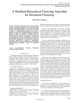 ISSN: 2278 – 1323
International Journal of Advanced Research in Computer Engineering & Technology (IJARCET)
Volume 2, Issue 6, June 2013
1969
www.ijarcet.org
Abstract— Clustering is the division of data into groups called
as clusters. Document clustering is done to analyse the large
number of documents distributed over various sites. The similar
documents are grouped together to form a cluster. The success
or failure of a clustering method depends on the nature of
similarity measure used. The multiviewpoint-based similarity
measure or MVS uses different viewpoints unlike the
traditional similarity measures that use only a single viewpoint.
This increases the accuracy of clustering. A hierarchical
clustering algorithm creates a hierarchical tree of the given set
of data objects. Depending on the decomposition approach,
hierarchical algorithms are classified as agglomerative
(merging) or divisive (splitting). This paper focuses on applying
multiviewpoint-based similarity measure on hierarchical
clustering.
Index Terms—Document Clustering, Hierarchical
Clustering, Similarity Measure.
I. INTRODUCTION
Clustering is the process of organizing objects into groups
whose members are similar in some way. Thus a cluster is a
collection of objects which are “similar” to each other and are
“dissimilar” to the objects that are in other clusters.
Clustering [1] is ultimately a process of reducing a mountain
of data to manageable piles. For cognitive and computational
simplification, these piles may consist of "similar" items.
A. Document Clustering
Document clustering has become an increasingly
important task in analysing huge numbers of documents
distributed among various sites. The important feature is to
organize the documents in such a way that it results in better
search without having much cost and complexity. The
Cluster Hypothesis [2] is fundamental to the issue of
improved effectiveness which states that relevant documents
are more similar to each other than non-relevant documents
and thus tend to appear in the same clusters. In a clustered
collection, this relevant document may be clustered together
with other relevant items that have the required query terms
and could therefore be retrieved through a clustered search.
Document clustering offers an alternative file organization to
Manuscript received June, 2013.
Merin Paul, PG Scholar, Computer Science and Engineering,
Coimbatore Institute of Engineering and Technology. Narasipuram,
Coimbatore, Tamil Nadu,,India, 8129898069
P Thangam, Assistant Professor, Computer Science and Engineering,
Coimbatore Institute of Engineering and Technology, Narasipuram,
Coimbatore, Tamil Nadu,,India, 8098099829.,
that of best-match retrieval and it has the potential to address
this issue, thereby increase the effectiveness of an IR system.
There are two approaches to document clustering,
particularly in information retrieval, they are known as term
and item clustering. Term clustering is a method, which
groups redundant terms. The grouping reduces noise and
increase frequency of assignment. The dimension is also
reduced if there are fewer clusters the original terms. But the
semantic properties will be affected.
There are many different algorithms available for term
clustering. These are cliques, stars, single link and connected
components. Cliques need all items in a cluster to be within
the threshold of all other items. In single link clustering the
strong constraint that every term in a class is similar to every
other term is relaxed. The star technique selects a term and
then places in the class all terms that is related to that term.
Terms not yet in classes are selected as new seeds until all
terms are assigned to a class. There are many different classes
that can be created using the star technique. Item clustering
helps the user in identifying relevant items.
When items in the database have been clustered, it is
possible to retrieve all of the items in a cluster, even though
the search statement does not identify them. When the user
retrieves a strongly significant item, the user can look at other
items like it without issuing another search. When significant
items are used to create a new query, the retrieved hits are
similar to what might be produced by a clustering algorithm.
However, term clustering and item clustering in a sense
achieve the same objective even though they are the inverse
of each other. For all of the terms within the same cluster,
there will be significant overlap of the set of items they are
found in. Item clustering is based upon the same terms being
found in the other items in the cluster. Thus the set of items
that caused a term clustering has a strong possibility of being
in the same item cluster based upon the terms.
B. Similarity Measures
The set of terms shared between a pair of documents is
typically used as an indication of the similarity of the pair.
The nature of similarity measure plays a very important role
in the success or failure of a clustering method.
Text document clustering groups similar documents to
form a cluster, while documents that are different have
separated apart into different clusters. Accurate clustering
requires a precise definition of the closeness between a pair
A Modified Hierarchical Clustering Algorithm
for Document Clustering
Merin Paul, P Thangam
 