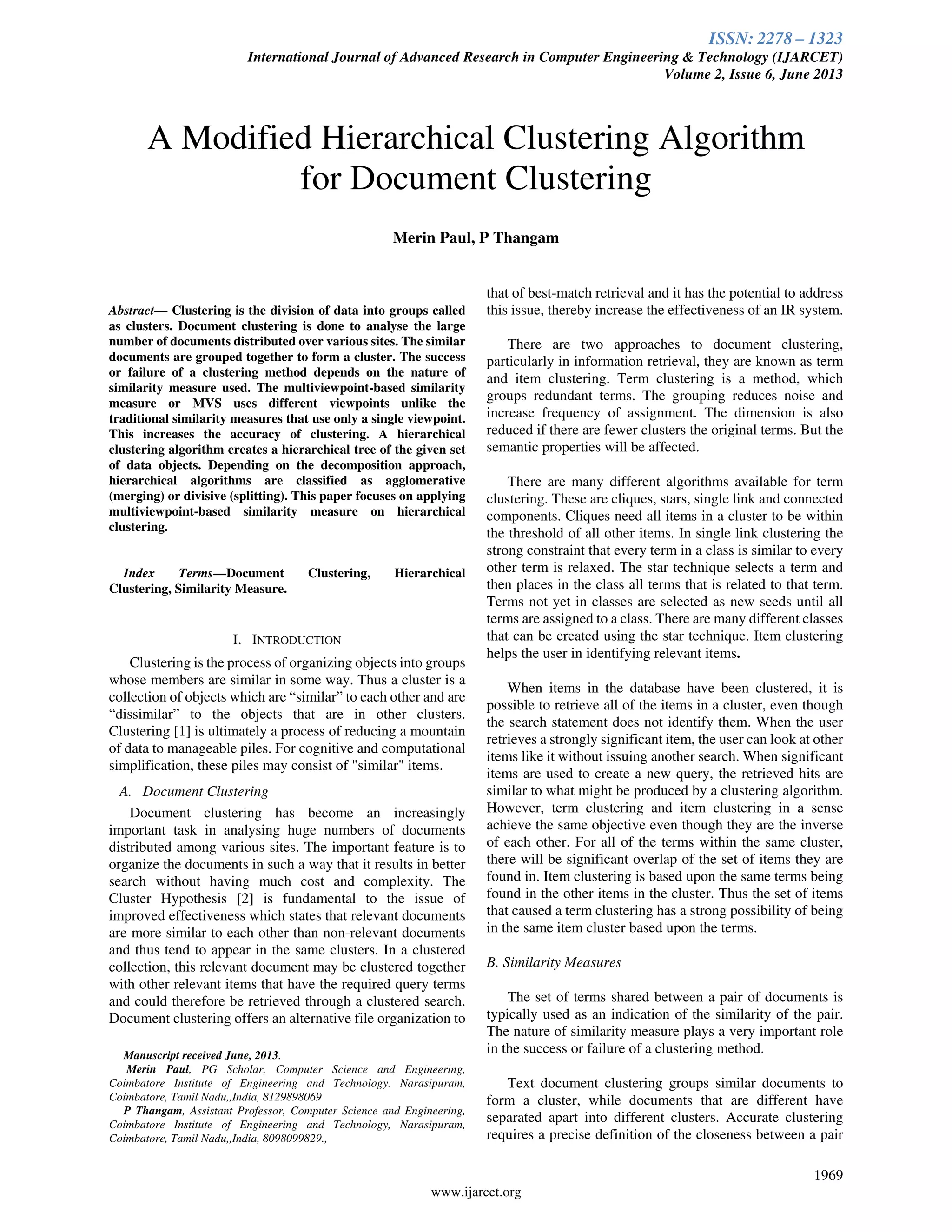 ISSN: 2278 – 1323
International Journal of Advanced Research in Computer Engineering & Technology (IJARCET)
Volume 2, Issue 6, June 2013
1969
www.ijarcet.org
Abstract— Clustering is the division of data into groups called
as clusters. Document clustering is done to analyse the large
number of documents distributed over various sites. The similar
documents are grouped together to form a cluster. The success
or failure of a clustering method depends on the nature of
similarity measure used. The multiviewpoint-based similarity
measure or MVS uses different viewpoints unlike the
traditional similarity measures that use only a single viewpoint.
This increases the accuracy of clustering. A hierarchical
clustering algorithm creates a hierarchical tree of the given set
of data objects. Depending on the decomposition approach,
hierarchical algorithms are classified as agglomerative
(merging) or divisive (splitting). This paper focuses on applying
multiviewpoint-based similarity measure on hierarchical
clustering.
Index Terms—Document Clustering, Hierarchical
Clustering, Similarity Measure.
I. INTRODUCTION
Clustering is the process of organizing objects into groups
whose members are similar in some way. Thus a cluster is a
collection of objects which are “similar” to each other and are
“dissimilar” to the objects that are in other clusters.
Clustering [1] is ultimately a process of reducing a mountain
of data to manageable piles. For cognitive and computational
simplification, these piles may consist of "similar" items.
A. Document Clustering
Document clustering has become an increasingly
important task in analysing huge numbers of documents
distributed among various sites. The important feature is to
organize the documents in such a way that it results in better
search without having much cost and complexity. The
Cluster Hypothesis [2] is fundamental to the issue of
improved effectiveness which states that relevant documents
are more similar to each other than non-relevant documents
and thus tend to appear in the same clusters. In a clustered
collection, this relevant document may be clustered together
with other relevant items that have the required query terms
and could therefore be retrieved through a clustered search.
Document clustering offers an alternative file organization to
Manuscript received June, 2013.
Merin Paul, PG Scholar, Computer Science and Engineering,
Coimbatore Institute of Engineering and Technology. Narasipuram,
Coimbatore, Tamil Nadu,,India, 8129898069
P Thangam, Assistant Professor, Computer Science and Engineering,
Coimbatore Institute of Engineering and Technology, Narasipuram,
Coimbatore, Tamil Nadu,,India, 8098099829.,
that of best-match retrieval and it has the potential to address
this issue, thereby increase the effectiveness of an IR system.
There are two approaches to document clustering,
particularly in information retrieval, they are known as term
and item clustering. Term clustering is a method, which
groups redundant terms. The grouping reduces noise and
increase frequency of assignment. The dimension is also
reduced if there are fewer clusters the original terms. But the
semantic properties will be affected.
There are many different algorithms available for term
clustering. These are cliques, stars, single link and connected
components. Cliques need all items in a cluster to be within
the threshold of all other items. In single link clustering the
strong constraint that every term in a class is similar to every
other term is relaxed. The star technique selects a term and
then places in the class all terms that is related to that term.
Terms not yet in classes are selected as new seeds until all
terms are assigned to a class. There are many different classes
that can be created using the star technique. Item clustering
helps the user in identifying relevant items.
When items in the database have been clustered, it is
possible to retrieve all of the items in a cluster, even though
the search statement does not identify them. When the user
retrieves a strongly significant item, the user can look at other
items like it without issuing another search. When significant
items are used to create a new query, the retrieved hits are
similar to what might be produced by a clustering algorithm.
However, term clustering and item clustering in a sense
achieve the same objective even though they are the inverse
of each other. For all of the terms within the same cluster,
there will be significant overlap of the set of items they are
found in. Item clustering is based upon the same terms being
found in the other items in the cluster. Thus the set of items
that caused a term clustering has a strong possibility of being
in the same item cluster based upon the terms.
B. Similarity Measures
The set of terms shared between a pair of documents is
typically used as an indication of the similarity of the pair.
The nature of similarity measure plays a very important role
in the success or failure of a clustering method.
Text document clustering groups similar documents to
form a cluster, while documents that are different have
separated apart into different clusters. Accurate clustering
requires a precise definition of the closeness between a pair
A Modified Hierarchical Clustering Algorithm
for Document Clustering
Merin Paul, P Thangam
 