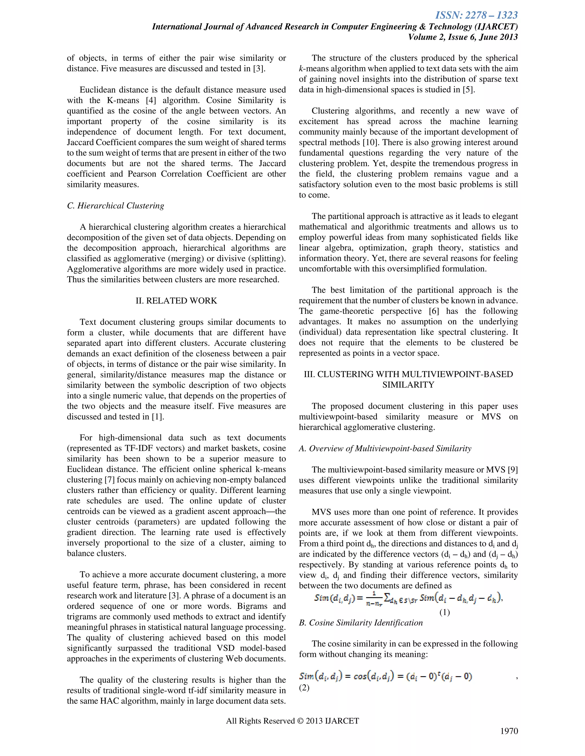 ISSN: 2278 – 1323
International Journal of Advanced Research in Computer Engineering & Technology (IJARCET)
Volume 2, Issue 6, June 2013
All Rights Reserved © 2013 IJARCET
1970
of objects, in terms of either the pair wise similarity or
distance. Five measures are discussed and tested in [3].
Euclidean distance is the default distance measure used
with the K-means [4] algorithm. Cosine Similarity is
quantified as the cosine of the angle between vectors. An
important property of the cosine similarity is its
independence of document length. For text document,
Jaccard Coefficient compares the sum weight of shared terms
to the sum weight of terms that are present in either of the two
documents but are not the shared terms. The Jaccard
coefficient and Pearson Correlation Coefficient are other
similarity measures.
C. Hierarchical Clustering
A hierarchical clustering algorithm creates a hierarchical
decomposition of the given set of data objects. Depending on
the decomposition approach, hierarchical algorithms are
classified as agglomerative (merging) or divisive (splitting).
Agglomerative algorithms are more widely used in practice.
Thus the similarities between clusters are more researched.
II. RELATED WORK
Text document clustering groups similar documents to
form a cluster, while documents that are different have
separated apart into different clusters. Accurate clustering
demands an exact definition of the closeness between a pair
of objects, in terms of distance or the pair wise similarity. In
general, similarity/distance measures map the distance or
similarity between the symbolic description of two objects
into a single numeric value, that depends on the properties of
the two objects and the measure itself. Five measures are
discussed and tested in [1].
For high-dimensional data such as text documents
(represented as TF-IDF vectors) and market baskets, cosine
similarity has been shown to be a superior measure to
Euclidean distance. The efficient online spherical k-means
clustering [7] focus mainly on achieving non-empty balanced
clusters rather than efficiency or quality. Different learning
rate schedules are used. The online update of cluster
centroids can be viewed as a gradient ascent approach—the
cluster centroids (parameters) are updated following the
gradient direction. The learning rate used is effectively
inversely proportional to the size of a cluster, aiming to
balance clusters.
To achieve a more accurate document clustering, a more
useful feature term, phrase, has been considered in recent
research work and literature [3]. A phrase of a document is an
ordered sequence of one or more words. Bigrams and
trigrams are commonly used methods to extract and identify
meaningful phrases in statistical natural language processing.
The quality of clustering achieved based on this model
significantly surpassed the traditional VSD model-based
approaches in the experiments of clustering Web documents.
The quality of the clustering results is higher than the
results of traditional single-word tf-idf similarity measure in
the same HAC algorithm, mainly in large document data sets.
The structure of the clusters produced by the spherical
k-means algorithm when applied to text data sets with the aim
of gaining novel insights into the distribution of sparse text
data in high-dimensional spaces is studied in [5].
Clustering algorithms, and recently a new wave of
excitement has spread across the machine learning
community mainly because of the important development of
spectral methods [10]. There is also growing interest around
fundamental questions regarding the very nature of the
clustering problem. Yet, despite the tremendous progress in
the field, the clustering problem remains vague and a
satisfactory solution even to the most basic problems is still
to come.
The partitional approach is attractive as it leads to elegant
mathematical and algorithmic treatments and allows us to
employ powerful ideas from many sophisticated fields like
linear algebra, optimization, graph theory, statistics and
information theory. Yet, there are several reasons for feeling
uncomfortable with this oversimplified formulation.
The best limitation of the partitional approach is the
requirement that the number of clusters be known in advance.
The game-theoretic perspective [6] has the following
advantages. It makes no assumption on the underlying
(individual) data representation like spectral clustering. It
does not require that the elements to be clustered be
represented as points in a vector space.
III. CLUSTERING WITH MULTIVIEWPOINT-BASED
SIMILARITY
The proposed document clustering in this paper uses
multiviewpoint-based similarity measure or MVS on
hierarchical agglomerative clustering.
A. Overview of Multiviewpoint-based Similarity
The multiviewpoint-based similarity measure or MVS [9]
uses different viewpoints unlike the traditional similarity
measures that use only a single viewpoint.
MVS uses more than one point of reference. It provides
more accurate assessment of how close or distant a pair of
points are, if we look at them from different viewpoints.
From a third point dh, the directions and distances to di and dj
are indicated by the difference vectors (di – dh) and (dj – dh)
respectively. By standing at various reference points dh to
view di, dj and finding their difference vectors, similarity
between the two documents are defined as
,
(1)
B. Cosine Similarity Identification
The cosine similarity in can be expressed in the following
form without changing its meaning:
,
(2)
 
