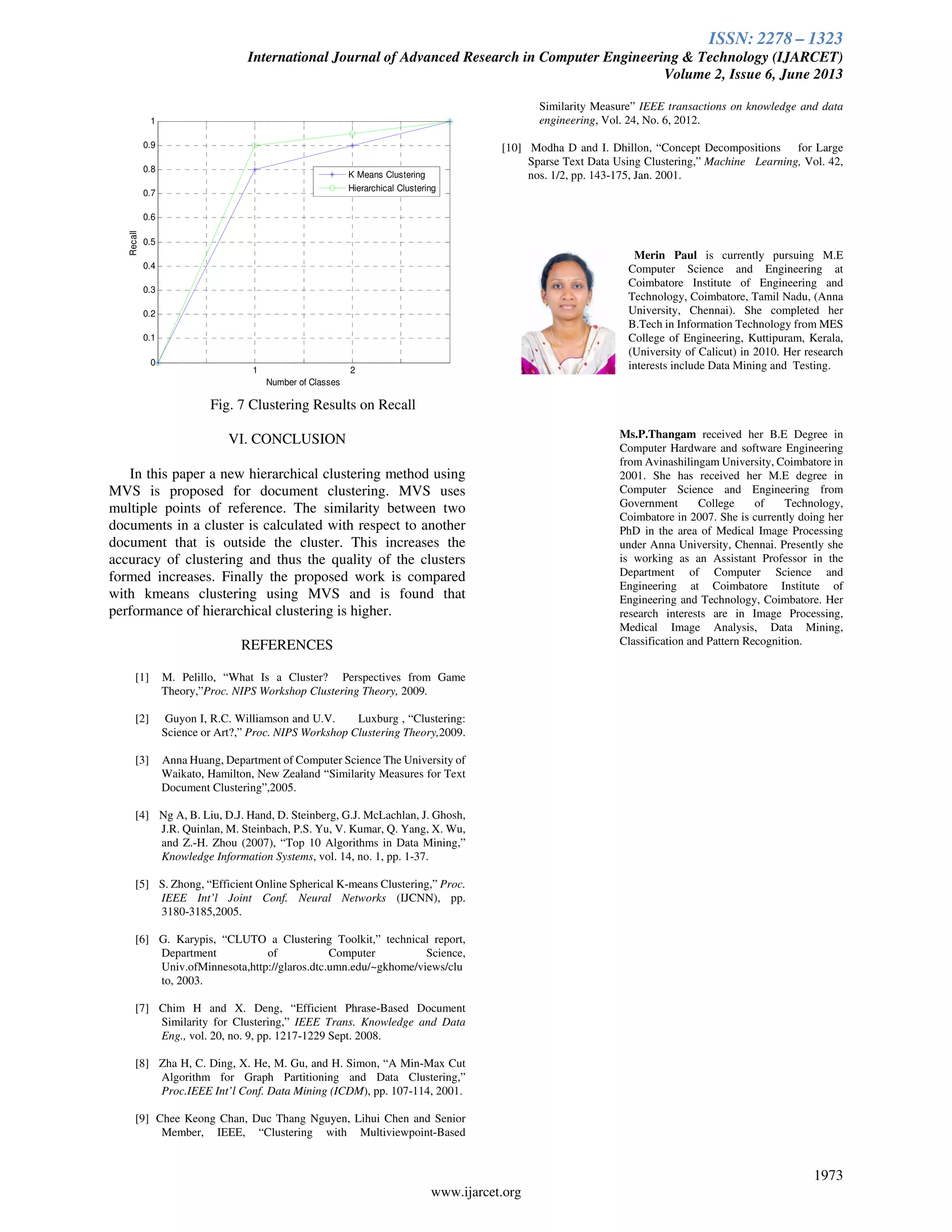 ISSN: 2278 – 1323
International Journal of Advanced Research in Computer Engineering & Technology (IJARCET)
Volume 2, Issue 6, June 2013
1973
www.ijarcet.org
1 2
0
0.1
0.2
0.3
0.4
0.5
0.6
0.7
0.8
0.9
1
Number of Classes
Recall
K Means Clustering
Hierarchical Clustering
Fig. 7 Clustering Results on Recall
VI. CONCLUSION
In this paper a new hierarchical clustering method using
MVS is proposed for document clustering. MVS uses
multiple points of reference. The similarity between two
documents in a cluster is calculated with respect to another
document that is outside the cluster. This increases the
accuracy of clustering and thus the quality of the clusters
formed increases. Finally the proposed work is compared
with kmeans clustering using MVS and is found that
performance of hierarchical clustering is higher.
REFERENCES
[1] M. Pelillo, “What Is a Cluster? Perspectives from Game
Theory,”Proc. NIPS Workshop Clustering Theory, 2009.
[2] Guyon I, R.C. Williamson and U.V. Luxburg , “Clustering:
Science or Art?,” Proc. NIPS Workshop Clustering Theory,2009.
[3] Anna Huang, Department of Computer Science The University of
Waikato, Hamilton, New Zealand “Similarity Measures for Text
Document Clustering”,2005.
[4] Ng A, B. Liu, D.J. Hand, D. Steinberg, G.J. McLachlan, J. Ghosh,
J.R. Quinlan, M. Steinbach, P.S. Yu, V. Kumar, Q. Yang, X. Wu,
and Z.-H. Zhou (2007), “Top 10 Algorithms in Data Mining,”
Knowledge Information Systems, vol. 14, no. 1, pp. 1-37.
[5] S. Zhong, “Efficient Online Spherical K-means Clustering,” Proc.
IEEE Int’l Joint Conf. Neural Networks (IJCNN), pp.
3180-3185,2005.
[6] G. Karypis, “CLUTO a Clustering Toolkit,” technical report,
Department of Computer Science,
Univ.ofMinnesota,http://glaros.dtc.umn.edu/~gkhome/views/clu
to, 2003.
[7] Chim H and X. Deng, “Efficient Phrase-Based Document
Similarity for Clustering,” IEEE Trans. Knowledge and Data
Eng., vol. 20, no. 9, pp. 1217-1229 Sept. 2008.
[8] Zha H, C. Ding, X. He, M. Gu, and H. Simon, “A Min-Max Cut
Algorithm for Graph Partitioning and Data Clustering,”
Proc.IEEE Int’l Conf. Data Mining (ICDM), pp. 107-114, 2001.
[9] Chee Keong Chan, Duc Thang Nguyen, Lihui Chen and Senior
Member, IEEE, “Clustering with Multiviewpoint-Based
Similarity Measure” IEEE transactions on knowledge and data
engineering, Vol. 24, No. 6, 2012.
[10] Modha D and I. Dhillon, “Concept Decompositions for Large
Sparse Text Data Using Clustering,” Machine Learning, Vol. 42,
nos. 1/2, pp. 143-175, Jan. 2001.
Merin Paul is currently pursuing M.E
Computer Science and Engineering at
Coimbatore Institute of Engineering and
Technology, Coimbatore, Tamil Nadu, (Anna
University, Chennai). She completed her
B.Tech in Information Technology from MES
College of Engineering, Kuttipuram, Kerala,
(University of Calicut) in 2010. Her research
interests include Data Mining and Testing.
Ms.P.Thangam received her B.E Degree in
Computer Hardware and software Engineering
from Avinashilingam University, Coimbatore in
2001. She has received her M.E degree in
Computer Science and Engineering from
Government College of Technology,
Coimbatore in 2007. She is currently doing her
PhD in the area of Medical Image Processing
under Anna University, Chennai. Presently she
is working as an Assistant Professor in the
Department of Computer Science and
Engineering at Coimbatore Institute of
Engineering and Technology, Coimbatore. Her
research interests are in Image Processing,
Medical Image Analysis, Data Mining,
Classification and Pattern Recognition.
 