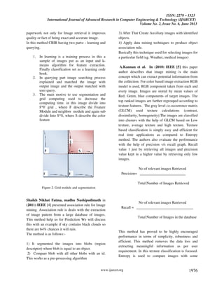 ISSN: 2278 – 1323
International Journal of Advanced Research in Computer Engineering & Technology (IJARCET)
Volume No. 2, Issue No. 6, June 2013
www.ijarcet.org 1976
paperwork not only for Image retrieval it improves
quality or fact of being exact and accurate image.
In this method CBIR having two parts: - learning and
querying.
1. In learning is a training process in this a
sample of images put as an input and k-
means algorithm for feature extraction.
Finally classification set as a learning code
book.
2. In querying part image searching process
explained and matched the image with
output image and the output matched with
user query.
3. The main motive to use segmentation and
grid computing used to decrease the
computing time. in this image divide into
F*F grid , where F describe the Feature
Module and neighbor module and again sub
divide Into S*S, where S describe the color
feature
Figure 2. Grid module and segmentation
Shaikh Nikhat Fatma, madhu Nashipudimath in
(2011) IEEE [4] presented association rule for Image
mining. Association rule is deals with the extraction
of image pattern from a large database of images.
This method help us for Prediction We will discuss
this with an example if sky contains black clouds so
there are 64% chances it will rain.
The method is as follows:-
1) It segmented the images into blobs (region
descriptor) where blob is equal to an object.
2) Compare blob with all other blobs with an id.
This works as a pre-processing algorithm
3) After That Create Auxiliary images with identified
objects.
4) Apply data mining techniques to produce object
association rule.
Basically this technique used for selecting images for
a particular field (eg. Weather, medical images)
A.Kannan et al. In (2010) IEEE [5] this paper
author describes that image mining is the main
concept which can extract potential information from
the collection. For color based image extraction RGB
model is used, RGB component taken from each and
every image. Images are stored by mean values of
Red, Green, blue components of target images. The
top ranked images are further regrouped according to
texture features. The gray level co-occurrence matrix
(GLCM) used texture calculations (contrast,
dissimilarity, homogeneity).The images are classified
into clusters with the help of GLCM based on Low
texture, average texture and high texture. Texture
based classification is simply easy and efficient for
real time applications as compared to Entropy
method. The authors also evaluate the performance
with the help of precision v/s recall graph. Recall
value 1 just by retrieving all images and precision
value kept in a higher value by retrieving only few
images.
No of relevant images Retrieved
Precision= _________________________
Total Number of Images Retrieved
No of relevant images Retrieved
Recall = _______________________________
Total Number of Images in the database
This method has proved to be highly encouraged
performance in terms of simplicity, robustness and
efficient. This method removes the data loss and
extracting meaningful information as per user
requirement. In this texture classification is focused.
Entropy is used to compare images with some
 