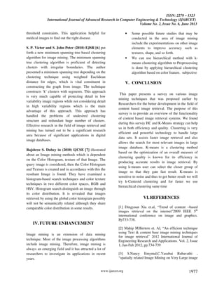 ISSN: 2278 – 1323
International Journal of Advanced Research in Computer Engineering & Technology (IJARCET)
Volume No. 2, Issue No. 6, June 2013
www.ijarcet.org 1977
threshold constraints. This application helpful for
medical images to find out the right disease.
S. P. Victor and S. John Peter (2010) EJSR [6] put
forth a new minimum spanning tree based clustering
algorithm for image mining. The minimum spanning
tree clustering algorithm is proficient of detecting
clusters with irregular boundaries. The author
presented a minimum spanning tree depending on the
clustering technique using weighted Euclidean
distance for edges, which is vital constituent in
constructing the graph from image. The technique
constructs ‘k’ clusters with segments. This approach
is very much capable of protecting detail in low
variability image regions while not considering detail
in high variability regions which is the main
advantage of this approach. This approach has
handled the problems of undesired clustering
structure and redundant huge number of clusters.
Effective research in the field of image retrieval and
mining has turned out to be a significant research
area because of significant applications in digital
image databases.
Rajshree S. Dubey in (2010) IJCSE [7] illustrated
about an Image mining methods which is dependent
on the Color Histogram, texture of that Image. The
query image is considered, then the Color Histogram
and Texture is created and in accordance with this the
resultant Image is found. They have examined a
histogram-based search techniques and color texture
techniques in two different color spaces, RGB and
HSV. Histogram search distinguish an image through
its color distribution. It is revealed that images
retrieved by using the global color histogram possibly
will not be semantically related although they share
comparable color distribution in some results.
IV.FUTURE ENHANCEMENT
Image mining is an extension of data mining
technique. Most of the image processing algorithms
include image mining. Therefore, image mining is
always an emerging field and it has attracted a lot of
researchers to investigate its applications in recent
years.
• Some possible future studies that may be
conducted in the area of image mining
include the experimentations on other image
elements to improve accuracy such as
textures, shape, and so forth.
• We can use hierarchical method with k-
means clustering algorithm to Preprocessing
is done by applying hierarchical clustering
algorithm based on color feature. subjective
V. CONCLUSION
This paper presents a survey on various image
mining techniques that was proposed earlier by
Researchers for the better development in the field of
content based image retrieval. The purpose of this
survey is to provide an overview of the functionality
of content based image retrieval systems. We found
during this survey HC and K-Means strategy can help
us in both efficiency and quality. Clustering is very
efficient and powerful technology to handle large
data sets. It assists faster image retrieval and also
allows the search for most relevant images in large
image database. K-means is a clustering method
based on the optimization of an overall measure of
clustering quality is known for its efficiency in
producing accurate results in image retrieval. By
using k-means user can select the closer group of
image so that they gate fast result. K-means is
sensitive to noise and thus to get better result we will
try k-Centroid clustering and for faster we use
hierarchical clustering same time
VI.REFERENCES
[1] Dingyuan Xia et.al, “Trend of content –based
images retrieval on the internet”2009 IEEE 5th
international conference on image and graphics.
Pp733-738.
[2] Mahip M.Bertere et. Al, “An efficient technique
using Text & content base image mining techniques
for image retrieval” 2012 International Journal of
Engineering Research and Applications. Vol. 2, Issue
1, Jan-Feb 2012, pp.734-739
[3] S.Nancy Emymal,C.Yasubai Rubavathi ,
“spatially related Image Mining on Very Large image
 