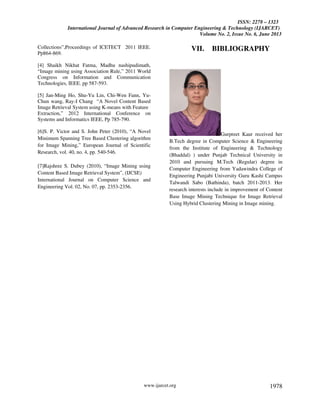 ISSN: 2278 – 1323
International Journal of Advanced Research in Computer Engineering & Technology (IJARCET)
Volume No. 2, Issue No. 6, June 2013
www.ijarcet.org 1978
Collections”,Proceedings of ICETECT 2011 IEEE.
Pp864-869.
[4] Shaikh Nikhat Fatma, Madhu nashipudimath,
“Image mining using Association Rule,” 2011 World
Congress on Information and Communication
Technologies, IEEE. pp 587-593.
[5] Jan-Ming Ho, Shu-Yu Lin, Chi-Wen Fann, Yu-
Chun wang, Ray-I Chang “A Novel Content Based
Image Retrieval System using K-means with Feature
Extraction,” 2012 International Conference on
Systems and Informatics IEEE, Pp 785-790.
[6]S. P. Victor and S. John Peter (2010), “A Novel
Minimum Spanning Tree Based Clustering algorithm
for Image Mining,” European Journal of Scientific
Research, vol. 40, no. 4, pp. 540-546.
[7]Rajshree S. Dubey (2010), “Image Mining using
Content Based Image Retrieval System”, (IJCSE)
International Journal on Computer Science and
Engineering Vol. 02, No. 07, pp. 2353-2356.
VII. BIBLIOGRAPHY
Gurpreet Kaur received her
B.Tech degree in Computer Science & Engineering
from the Institute of Engineering & Technology
(Bhaddal) ) under Punjab Technical University in
2010 and pursuing M.Tech (Regular) degree in
Computer Engineering from Yadawindra College of
Engineering Punjabi University Guru Kashi Campus
Talwandi Sabo (Bathinda), batch 2011-2013. Her
research interests include in improvement of Content
Base Image Mining Technique for Image Retrieval
Using Hybrid Clustering Mining in Image mining.
 