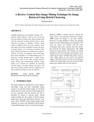 ISSN: 2278 – 1323
International Journal of Advanced Research in Computer Engineering & Technology (IJARCET)
Volume No. 2, Issue No. 6, June 2013
www.ijarcet.org 1974
A Review: Content Base Image Mining Technique for Image
Retrieval Using Hybrid Clustering
Gurpreet Kaur
M-Tech Student, Department of Computer Engineering, Yadawindra College of Engineering, Talwandi Sabo, India
ABSTRACT:
Valuable information can be hidden in images. The
need for image mining is high in view of the fast
growing amounts of image data. Image mining deals
with the extraction of image patterns from a large
collection of images in database. Clearly, image
mining is different from low-level computer vision
and image processing techniques because the focus
of image mining is in extraction of patterns from
large collection of images according to user queries,
whereas the focus of computer vision and image
processing techniques is in understanding and / or
extracting specific features from a single image.
While there seems to be some overlaps between
image mining and content-based retrieval, image
mining goes beyond the problem of retrieving
relevant images. In image mining, the goal is the
discovery of image patterns that are significant in a
given collection of images as per user queries.
Keywords: - image mining, CBIR,
Hierarchical clustering, K-Means clustering.
I. INTRODUCTION
The image mining was introduced to extract implicit
knowledge, image and data relationship. Image
mining is an extension of data mining. In text based
image retrieval system only find out the images those
are just concerned with the accurate text that is
described by human or relevant query, instead
without looking into the content of related images.
Images have many more duplications and user is not
aware about it.WWW having largest global image
repository. So remove this drawback with the help of
Content Based Image retrieval. Content based image
Retrieval (CBIR) is widely used for retrieved the
images from a very large data collection of images.
CBIR extract the Images as per their features.
Because it is a huge problem to retrieve the required
images from the image database very frequently . The
users are always not satisfied with the given
technologies they used in present time they always
look forward for further enhancement. The CBIR
focuses on image features. The Features are further
classified as low-level and high –level features. User
simply put the query regarding that features such as
color, shape, region etc and retrieve the required
images. After that we have to focuses on clustering to
combine the related images into one cluster and other
images into another cluster for fast retrieval.
Fig.1 Typical architecture of Content based Image Retrieval System.
 