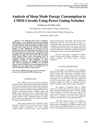 ISSN: 2278 – 1323
International Journal of Advanced Research in Computer Engineering & Technology (IJARCET)
Volume 2, Issue 6, June 2013
www.ijarcet.org 1979
Analysis of Sleep Mode Energy Consumption in
CMOS Circuits Using Power Gating Switches
R.Aishwarya1
, S.P.Valan Arasu2
1
PG Student, Dr. Sivanthi Aditanar College of Engineering,
2
Assistant professor (SG), Dr. Sivanthi Aditanar College of Engineering,
Tiruchendur -628215, India
Abstract- As the electronic devices such as computers,
mobile phones etc. are shrinking in size and are becoming
easily portable, power dissipated by the device gets increased.
To reduce the total energy consumption of CMOS circuits,
the sleep mode energy has to be calculated and analyzed.
Because in many applications, the processor and the
peripherals does not run continuously and spend most of the
time in sleep mode or low power mode. The proposed work
is to analyze the sleep mode energy consumption of a 8-bit
Arithmetic and Logic Unit (ALU) circuit with and without
Power Gating Switches (PGS). Power-gating refers to
switching off the power supply for a portion of the circuit
completely, resulting in total elimination of power
consumption for that part. The simulation of the proposed
ALU circuit is performed in LTSPICE IV and DSCH
software and the reduction in energy consumption has been
analysed. The area requirements of the proposed ALU is
analysed using Microwind by creating a layout.
Index Terms- Arithmetic and Logic Unit (ALU), Leakage
current, Power Gating Switch (PGS), Sleep energy.
I. INTRODUCTION
For a CMOS circuit, the total power dissipation
includes dynamic and static power dissipation during the
active mode of operation. In the standby mode, the power
dissipation is due to the leakage current. Voltage scaling is
an effective method to reduce power dissipation due to the
quadratic relationship between switching energy and
supply voltage. Therefore, dynamic voltage scaling (DVS)
has been used in microprocessors to scale down the supply
voltage, thereby saving a significant amount of energy.
But it results in increased delay in the circuits and cannot
be used in practical applications.
Sleep energy, becomes more significant in ultra-
low power operations for two reasons. First, the reduced
switching energy consumption from scaled supply
voltages renders the sleep energy a more significant
portion of total energy consumption. The ultra-low power
applications have low duty cycles and so there is a
considerable amount of sleep time between the moment of
completing a task and the start of a new task. Since there
is a large amount of sleep energy consumption during this
period, an optimization method that considers sleep energy
consumption is vital to an energy-optimal design [1].
The rest of the paper is organized as follows:
section 2 describes the proposed architecture; section 3
includes simulation and results; section 4 presents
conclusion.
II. SYSTEM ARCHITECTURE
In this paper, we proposed an 8-bit Arithmetic
and Logic Unit (ALU) circuit with Power Gating Switches
(PGS) to reduce sleep mode energy consumption. Power
Gating Switches are a sleep energy reduction scheme,
which is an effective method for reducing overall energy
consumption of a circuit. While many other methods can
be used in sleep mode, such as reverse body-biasing,
transistors stacking etc., PGSs are considered the most
effective measure to reduce leakage energy consumption.
The purpose of employing PGSs in CMOS
circuits is to reduce sleep power by closing the leakage
paths completely during sleep modes. The basic strategy
of power gating is to provide low power mode and an
active mode. The goal is to switch between these two
modes at the appropriate time and in the appropriate
manner to maximize power savings and performance.
The Power Gating Switches can be added to a
circuit in two forms such as a header or as footer. The
header switch is implemented by PMOS transistors which
are less leaky than NMOS transistor of a same size. A
header switch implementation usually consumes more area
 