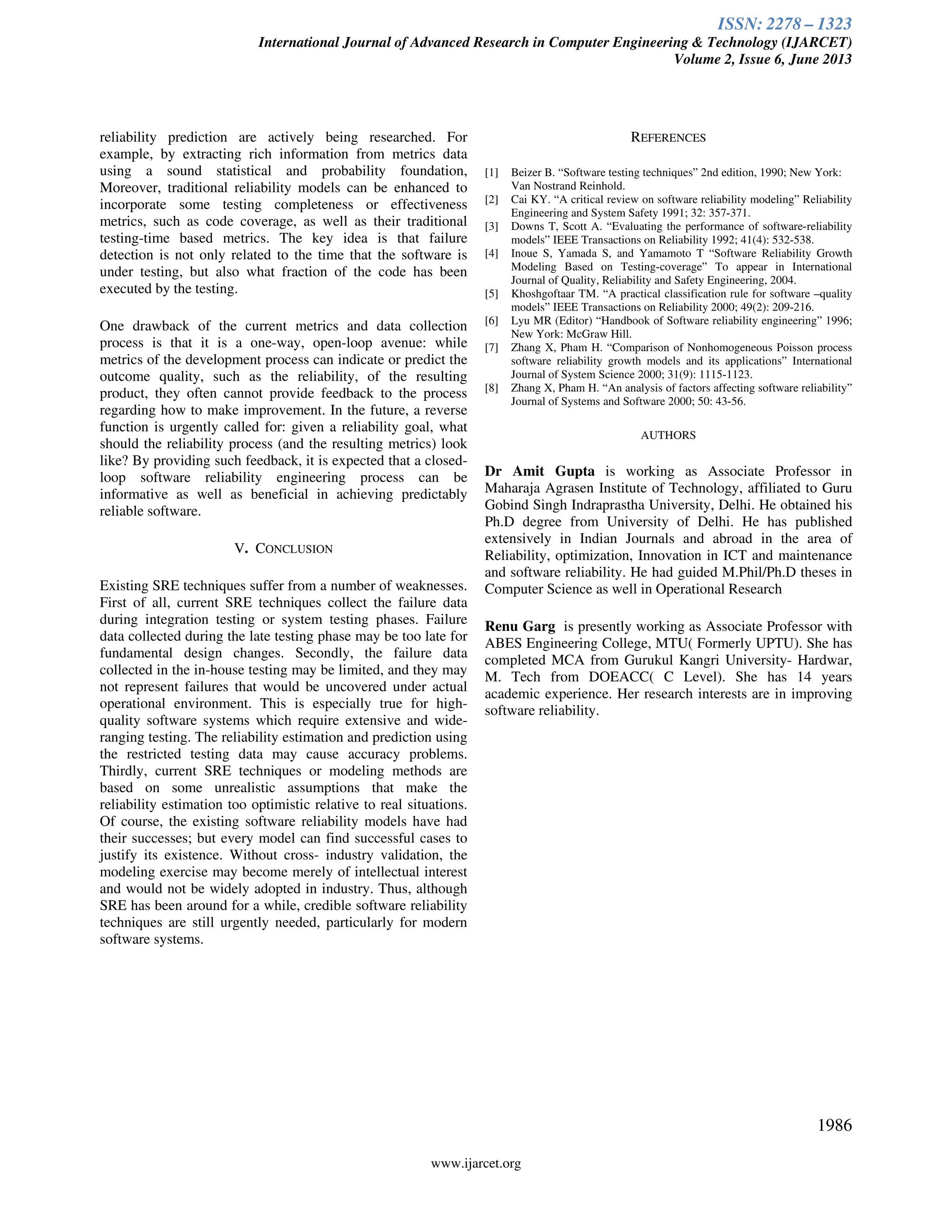 ISSN: 2278 – 1323
International Journal of Advanced Research in Computer Engineering & Technology (IJARCET)
Volume 2, Issue 6, June 2013
www.ijarcet.org
1986
reliability prediction are actively being researched. For
example, by extracting rich information from metrics data
using a sound statistical and probability foundation,
Moreover, traditional reliability models can be enhanced to
incorporate some testing completeness or effectiveness
metrics, such as code coverage, as well as their traditional
testing-time based metrics. The key idea is that failure
detection is not only related to the time that the software is
under testing, but also what fraction of the code has been
executed by the testing.
One drawback of the current metrics and data collection
process is that it is a one-way, open-loop avenue: while
metrics of the development process can indicate or predict the
outcome quality, such as the reliability, of the resulting
product, they often cannot provide feedback to the process
regarding how to make improvement. In the future, a reverse
function is urgently called for: given a reliability goal, what
should the reliability process (and the resulting metrics) look
like? By providing such feedback, it is expected that a closed-
loop software reliability engineering process can be
informative as well as beneficial in achieving predictably
reliable software.
V. CONCLUSION
Existing SRE techniques suffer from a number of weaknesses.
First of all, current SRE techniques collect the failure data
during integration testing or system testing phases. Failure
data collected during the late testing phase may be too late for
fundamental design changes. Secondly, the failure data
collected in the in-house testing may be limited, and they may
not represent failures that would be uncovered under actual
operational environment. This is especially true for high-
quality software systems which require extensive and wide-
ranging testing. The reliability estimation and prediction using
the restricted testing data may cause accuracy problems.
Thirdly, current SRE techniques or modeling methods are
based on some unrealistic assumptions that make the
reliability estimation too optimistic relative to real situations.
Of course, the existing software reliability models have had
their successes; but every model can find successful cases to
justify its existence. Without cross- industry validation, the
modeling exercise may become merely of intellectual interest
and would not be widely adopted in industry. Thus, although
SRE has been around for a while, credible software reliability
techniques are still urgently needed, particularly for modern
software systems.
REFERENCES
[1] Beizer B. “Software testing techniques” 2nd edition, 1990; New York:
Van Nostrand Reinhold.
[2] Cai KY. “A critical review on software reliability modeling” Reliability
Engineering and System Safety 1991; 32: 357-371.
[3] Downs T, Scott A. “Evaluating the performance of software-reliability
models” IEEE Transactions on Reliability 1992; 41(4): 532-538.
[4] Inoue S, Yamada S, and Yamamoto T “Software Reliability Growth
Modeling Based on Testing-coverage” To appear in International
Journal of Quality, Reliability and Safety Engineering, 2004.
[5] Khoshgoftaar TM. “A practical classification rule for software –quality
models” IEEE Transactions on Reliability 2000; 49(2): 209-216.
[6] Lyu MR (Editor) “Handbook of Software reliability engineering” 1996;
New York: McGraw Hill.
[7] Zhang X, Pham H. “Comparison of Nonhomogeneous Poisson process
software reliability growth models and its applications” International
Journal of System Science 2000; 31(9): 1115-1123.
[8] Zhang X, Pham H. “An analysis of factors affecting software reliability”
Journal of Systems and Software 2000; 50: 43-56.
AUTHORS
Dr Amit Gupta is working as Associate Professor in
Maharaja Agrasen Institute of Technology, affiliated to Guru
Gobind Singh Indraprastha University, Delhi. He obtained his
Ph.D degree from University of Delhi. He has published
extensively in Indian Journals and abroad in the area of
Reliability, optimization, Innovation in ICT and maintenance
and software reliability. He had guided M.Phil/Ph.D theses in
Computer Science as well in Operational Research
Renu Garg is presently working as Associate Professor with
ABES Engineering College, MTU( Formerly UPTU). She has
completed MCA from Gurukul Kangri University- Hardwar,
M. Tech from DOEACC( C Level). She has 14 years
academic experience. Her research interests are in improving
software reliability.
 
