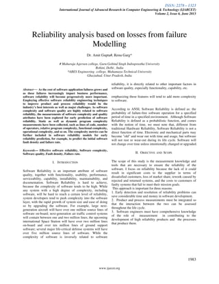 ISSN: 2278 – 1323
International Journal of Advanced Research in Computer Engineering & Technology (IJARCET)
Volume 2, Issue 6, June 2013
www.ijarcet.org
1983
Reliability analysis based on losses from failure
Modelling
Dr. Amit Gupta#, Renu Garg*
# Maharaja Agersen college, Guru Gobind Singh Indraprastha University
Rohini, Delhi , India
*ABES Engineering college, Mahamaya Technical University
Ghaziabad, Uttar Pradesh, India
Abstract— As the cost of software application failures grows and
as these failures increasingly impact business performance,
software reliability will become progressively more important.
Employing effective software reliability engineering techniques
to improve product and process reliability would be the
industry’s best interests as well as major challenges. As software
complexity and software quality are highly related to software
reliability, the measurements of software complexity and quality
attributes have been explored for early prediction of software
reliability. Static as well as dynamic program complexity
measurements have been collected, such as lines of code, number
of operators, relative program complexity, functional complexity,
operational complexity, and so on. The complexity metrics can be
further included in software reliability models for early
reliability prediction, for example, to predict the initial software
fault density and failure rate.
Keywords— Effective software reliability, Software complexity,
Software quality, Fault density, Failure rate.
I. INTRODUCTION
Software Reliability is an important attribute of software
quality, together with functionality, usability, performance,
serviceability, capability, installability, maintainability, and
documentation. Software Reliability is hard to achieve,
because the complexity of software tends to be high. While
any system with a high degree of complexity, including
software, will be hard to reach a certain level of reliability,
system developers tend to push complexity into the software
layer, with the rapid growth of system size and ease of doing
so by upgrading the software. For example, large next-
generation aircraft will have over one million source lines of
software on-board; next-generation air traffic control systems
will contain between one and two million lines; the upcoming
international Space Station will have over two million lines
on-board and over ten million lines of ground support
software; several major life-critical defense systems will have
over five million source lines of software. While the
complexity of software is inversely related to software
reliability, it is directly related to other important factors in
software quality, especially functionality, capability, etc.
emphasizing these features will tend to add more complexity
to software.
According to ANSI, Software Reliability is defined as: the
probability of failure-free software operation for a specified
period of time in a specified environment. Although Software
Reliability is defined as a probabilistic function, and comes
with the notion of time, we must note that, different from
traditional Hardware Reliability, Software Reliability is not a
direct function of time. Electronic and mechanical parts may
become "old" and wear out with time and usage, but software
will not rust or wear-out during its life cycle. Software will
not change over time unless intentionally changed or upgraded.
II. OBJECTIVE AND SCOPE
The scope of this study is the measurement knowledge and
tools that are necessary to ensure the reliability of the
software. I focus on reliability because the lack of it could
result in significant costs to the supplier in terms of
dissatisfied customers, loss of market share, rework caused by
rejected and returned systems, and the costs to customers of
faulty systems that fail to meet their mission goals.
This approach is important for three reasons.
1. Early detection and resolution of reliability problems can
save considerable time and money in software development.
2. Product and process measurements must be integrated so
that the interaction between the two can be assessed
throughout the life cycle.
3. Software engineers must have comprehensive knowledge
of the role of measurement in contributing to the
development of high reliability products and the processes
that produce them.
 