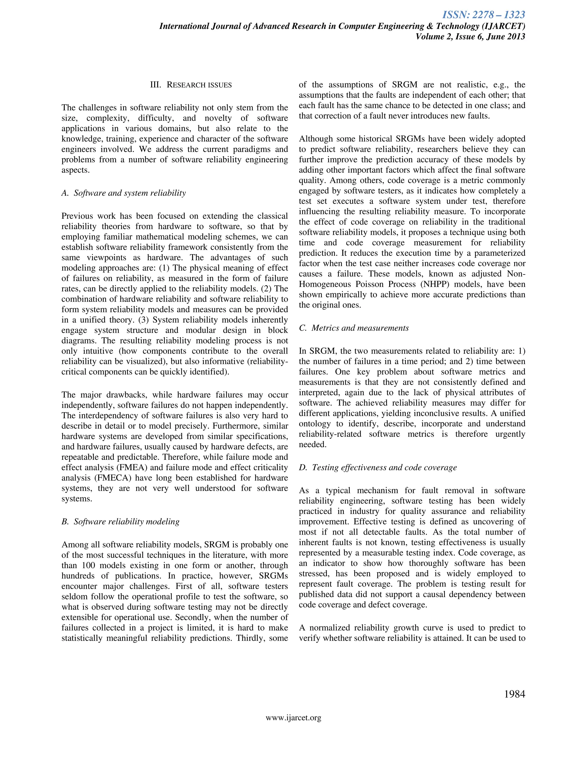 ISSN: 2278 – 1323
International Journal of Advanced Research in Computer Engineering & Technology (IJARCET)
Volume 2, Issue 6, June 2013
www.ijarcet.org
1984
III. RESEARCH ISSUES
The challenges in software reliability not only stem from the
size, complexity, difficulty, and novelty of software
applications in various domains, but also relate to the
knowledge, training, experience and character of the software
engineers involved. We address the current paradigms and
problems from a number of software reliability engineering
aspects.
A. Software and system reliability
Previous work has been focused on extending the classical
reliability theories from hardware to software, so that by
employing familiar mathematical modeling schemes, we can
establish software reliability framework consistently from the
same viewpoints as hardware. The advantages of such
modeling approaches are: (1) The physical meaning of effect
of failures on reliability, as measured in the form of failure
rates, can be directly applied to the reliability models. (2) The
combination of hardware reliability and software reliability to
form system reliability models and measures can be provided
in a unified theory. (3) System reliability models inherently
engage system structure and modular design in block
diagrams. The resulting reliability modeling process is not
only intuitive (how components contribute to the overall
reliability can be visualized), but also informative (reliability-
critical components can be quickly identified).
The major drawbacks, while hardware failures may occur
independently, software failures do not happen independently.
The interdependency of software failures is also very hard to
describe in detail or to model precisely. Furthermore, similar
hardware systems are developed from similar specifications,
and hardware failures, usually caused by hardware defects, are
repeatable and predictable. Therefore, while failure mode and
effect analysis (FMEA) and failure mode and effect criticality
analysis (FMECA) have long been established for hardware
systems, they are not very well understood for software
systems.
B. Software reliability modeling
Among all software reliability models, SRGM is probably one
of the most successful techniques in the literature, with more
than 100 models existing in one form or another, through
hundreds of publications. In practice, however, SRGMs
encounter major challenges. First of all, software testers
seldom follow the operational profile to test the software, so
what is observed during software testing may not be directly
extensible for operational use. Secondly, when the number of
failures collected in a project is limited, it is hard to make
statistically meaningful reliability predictions. Thirdly, some
of the assumptions of SRGM are not realistic, e.g., the
assumptions that the faults are independent of each other; that
each fault has the same chance to be detected in one class; and
that correction of a fault never introduces new faults.
Although some historical SRGMs have been widely adopted
to predict software reliability, researchers believe they can
further improve the prediction accuracy of these models by
adding other important factors which affect the final software
quality. Among others, code coverage is a metric commonly
engaged by software testers, as it indicates how completely a
test set executes a software system under test, therefore
influencing the resulting reliability measure. To incorporate
the effect of code coverage on reliability in the traditional
software reliability models, it proposes a technique using both
time and code coverage measurement for reliability
prediction. It reduces the execution time by a parameterized
factor when the test case neither increases code coverage nor
causes a failure. These models, known as adjusted Non-
Homogeneous Poisson Process (NHPP) models, have been
shown empirically to achieve more accurate predictions than
the original ones.
C. Metrics and measurements
In SRGM, the two measurements related to reliability are: 1)
the number of failures in a time period; and 2) time between
failures. One key problem about software metrics and
measurements is that they are not consistently defined and
interpreted, again due to the lack of physical attributes of
software. The achieved reliability measures may differ for
different applications, yielding inconclusive results. A unified
ontology to identify, describe, incorporate and understand
reliability-related software metrics is therefore urgently
needed.
D. Testing effectiveness and code coverage
As a typical mechanism for fault removal in software
reliability engineering, software testing has been widely
practiced in industry for quality assurance and reliability
improvement. Effective testing is defined as uncovering of
most if not all detectable faults. As the total number of
inherent faults is not known, testing effectiveness is usually
represented by a measurable testing index. Code coverage, as
an indicator to show how thoroughly software has been
stressed, has been proposed and is widely employed to
represent fault coverage. The problem is testing result for
published data did not support a causal dependency between
code coverage and defect coverage.
A normalized reliability growth curve is used to predict to
verify whether software reliability is attained. It can be used to
 
