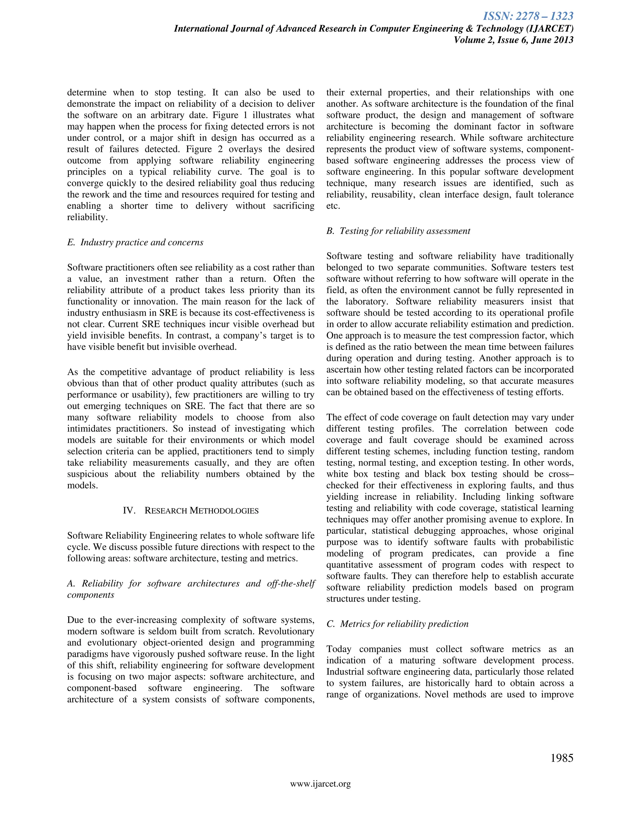 ISSN: 2278 – 1323
International Journal of Advanced Research in Computer Engineering & Technology (IJARCET)
Volume 2, Issue 6, June 2013
www.ijarcet.org
1985
determine when to stop testing. It can also be used to
demonstrate the impact on reliability of a decision to deliver
the software on an arbitrary date. Figure 1 illustrates what
may happen when the process for fixing detected errors is not
under control, or a major shift in design has occurred as a
result of failures detected. Figure 2 overlays the desired
outcome from applying software reliability engineering
principles on a typical reliability curve. The goal is to
converge quickly to the desired reliability goal thus reducing
the rework and the time and resources required for testing and
enabling a shorter time to delivery without sacrificing
reliability.
E. Industry practice and concerns
Software practitioners often see reliability as a cost rather than
a value, an investment rather than a return. Often the
reliability attribute of a product takes less priority than its
functionality or innovation. The main reason for the lack of
industry enthusiasm in SRE is because its cost-effectiveness is
not clear. Current SRE techniques incur visible overhead but
yield invisible benefits. In contrast, a company’s target is to
have visible benefit but invisible overhead.
As the competitive advantage of product reliability is less
obvious than that of other product quality attributes (such as
performance or usability), few practitioners are willing to try
out emerging techniques on SRE. The fact that there are so
many software reliability models to choose from also
intimidates practitioners. So instead of investigating which
models are suitable for their environments or which model
selection criteria can be applied, practitioners tend to simply
take reliability measurements casually, and they are often
suspicious about the reliability numbers obtained by the
models.
IV. RESEARCH METHODOLOGIES
Software Reliability Engineering relates to whole software life
cycle. We discuss possible future directions with respect to the
following areas: software architecture, testing and metrics.
A. Reliability for software architectures and off-the-shelf
components
Due to the ever-increasing complexity of software systems,
modern software is seldom built from scratch. Revolutionary
and evolutionary object-oriented design and programming
paradigms have vigorously pushed software reuse. In the light
of this shift, reliability engineering for software development
is focusing on two major aspects: software architecture, and
component-based software engineering. The software
architecture of a system consists of software components,
their external properties, and their relationships with one
another. As software architecture is the foundation of the final
software product, the design and management of software
architecture is becoming the dominant factor in software
reliability engineering research. While software architecture
represents the product view of software systems, component-
based software engineering addresses the process view of
software engineering. In this popular software development
technique, many research issues are identified, such as
reliability, reusability, clean interface design, fault tolerance
etc.
B. Testing for reliability assessment
Software testing and software reliability have traditionally
belonged to two separate communities. Software testers test
software without referring to how software will operate in the
field, as often the environment cannot be fully represented in
the laboratory. Software reliability measurers insist that
software should be tested according to its operational profile
in order to allow accurate reliability estimation and prediction.
One approach is to measure the test compression factor, which
is defined as the ratio between the mean time between failures
during operation and during testing. Another approach is to
ascertain how other testing related factors can be incorporated
into software reliability modeling, so that accurate measures
can be obtained based on the effectiveness of testing efforts.
The effect of code coverage on fault detection may vary under
different testing profiles. The correlation between code
coverage and fault coverage should be examined across
different testing schemes, including function testing, random
testing, normal testing, and exception testing. In other words,
white box testing and black box testing should be cross–
checked for their effectiveness in exploring faults, and thus
yielding increase in reliability. Including linking software
testing and reliability with code coverage, statistical learning
techniques may offer another promising avenue to explore. In
particular, statistical debugging approaches, whose original
purpose was to identify software faults with probabilistic
modeling of program predicates, can provide a fine
quantitative assessment of program codes with respect to
software faults. They can therefore help to establish accurate
software reliability prediction models based on program
structures under testing.
C. Metrics for reliability prediction
Today companies must collect software metrics as an
indication of a maturing software development process.
Industrial software engineering data, particularly those related
to system failures, are historically hard to obtain across a
range of organizations. Novel methods are used to improve
 