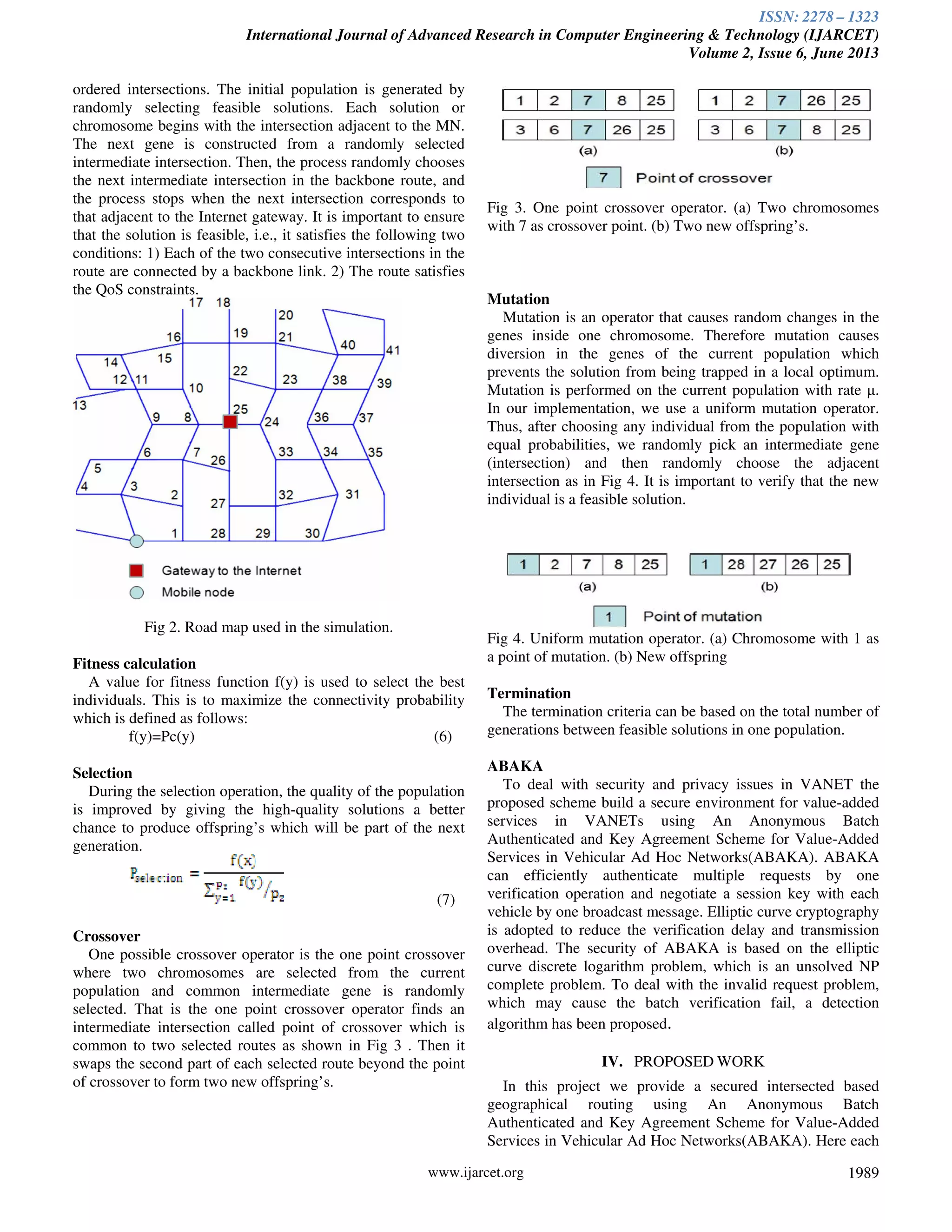 ISSN: 2278 – 1323
International Journal of Advanced Research in Computer Engineering & Technology (IJARCET)
Volume 2, Issue 6, June 2013
www.ijarcet.org 1989
ordered intersections. The initial population is generated by
randomly selecting feasible solutions. Each solution or
chromosome begins with the intersection adjacent to the MN.
The next gene is constructed from a randomly selected
intermediate intersection. Then, the process randomly chooses
the next intermediate intersection in the backbone route, and
the process stops when the next intersection corresponds to
that adjacent to the Internet gateway. It is important to ensure
that the solution is feasible, i.e., it satisfies the following two
conditions: 1) Each of the two consecutive intersections in the
route are connected by a backbone link. 2) The route satisfies
the QoS constraints.
Fig 2. Road map used in the simulation.
Fitness calculation
A value for fitness function f(y) is used to select the best
individuals. This is to maximize the connectivity probability
which is defined as follows:
f(y)=Pc(y) (6)
Selection
During the selection operation, the quality of the population
is improved by giving the high-quality solutions a better
chance to produce offspring’s which will be part of the next
generation.
(7)
Crossover
One possible crossover operator is the one point crossover
where two chromosomes are selected from the current
population and common intermediate gene is randomly
selected. That is the one point crossover operator finds an
intermediate intersection called point of crossover which is
common to two selected routes as shown in Fig 3 . Then it
swaps the second part of each selected route beyond the point
of crossover to form two new offspring’s.
Fig 3. One point crossover operator. (a) Two chromosomes
with 7 as crossover point. (b) Two new offspring’s.
Mutation
Mutation is an operator that causes random changes in the
genes inside one chromosome. Therefore mutation causes
diversion in the genes of the current population which
prevents the solution from being trapped in a local optimum.
Mutation is performed on the current population with rate µ.
In our implementation, we use a uniform mutation operator.
Thus, after choosing any individual from the population with
equal probabilities, we randomly pick an intermediate gene
(intersection) and then randomly choose the adjacent
intersection as in Fig 4. It is important to verify that the new
individual is a feasible solution.
Fig 4. Uniform mutation operator. (a) Chromosome with 1 as
a point of mutation. (b) New offspring
Termination
The termination criteria can be based on the total number of
generations between feasible solutions in one population.
ABAKA
To deal with security and privacy issues in VANET the
proposed scheme build a secure environment for value-added
services in VANETs using An Anonymous Batch
Authenticated and Key Agreement Scheme for Value-Added
Services in Vehicular Ad Hoc Networks(ABAKA). ABAKA
can efficiently authenticate multiple requests by one
verification operation and negotiate a session key with each
vehicle by one broadcast message. Elliptic curve cryptography
is adopted to reduce the verification delay and transmission
overhead. The security of ABAKA is based on the elliptic
curve discrete logarithm problem, which is an unsolved NP
complete problem. To deal with the invalid request problem,
which may cause the batch verification fail, a detection
algorithm has been proposed.
IV. PROPOSED WORK
In this project we provide a secured intersected based
geographical routing using An Anonymous Batch
Authenticated and Key Agreement Scheme for Value-Added
Services in Vehicular Ad Hoc Networks(ABAKA). Here each
 
