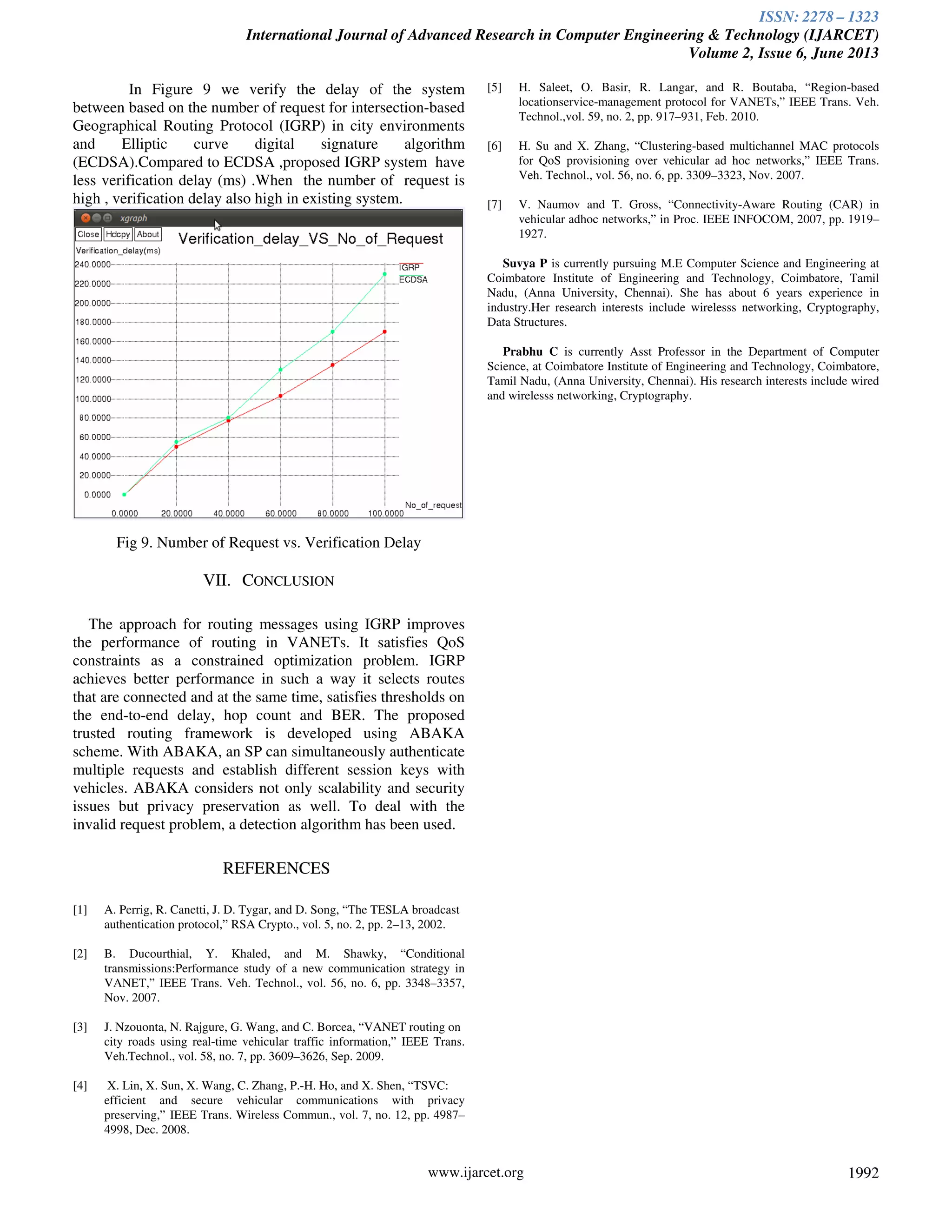 ISSN: 2278 – 1323
International Journal of Advanced Research in Computer Engineering & Technology (IJARCET)
Volume 2, Issue 6, June 2013
www.ijarcet.org 1992
In Figure 9 we verify the delay of the system
between based on the number of request for intersection-based
Geographical Routing Protocol (IGRP) in city environments
and Elliptic curve digital signature algorithm
(ECDSA).Compared to ECDSA ,proposed IGRP system have
less verification delay (ms) .When the number of request is
high , verification delay also high in existing system.
Fig 9. Number of Request vs. Verification Delay
VII. CONCLUSION
The approach for routing messages using IGRP improves
the performance of routing in VANETs. It satisfies QoS
constraints as a constrained optimization problem. IGRP
achieves better performance in such a way it selects routes
that are connected and at the same time, satisfies thresholds on
the end-to-end delay, hop count and BER. The proposed
trusted routing framework is developed using ABAKA
scheme. With ABAKA, an SP can simultaneously authenticate
multiple requests and establish different session keys with
vehicles. ABAKA considers not only scalability and security
issues but privacy preservation as well. To deal with the
invalid request problem, a detection algorithm has been used.
REFERENCES
[1] A. Perrig, R. Canetti, J. D. Tygar, and D. Song, “The TESLA broadcast
authentication protocol,” RSA Crypto., vol. 5, no. 2, pp. 2–13, 2002.
[2] B. Ducourthial, Y. Khaled, and M. Shawky, “Conditional
transmissions:Performance study of a new communication strategy in
VANET,” IEEE Trans. Veh. Technol., vol. 56, no. 6, pp. 3348–3357,
Nov. 2007.
[3] J. Nzouonta, N. Rajgure, G. Wang, and C. Borcea, “VANET routing on
city roads using real-time vehicular traffic information,” IEEE Trans.
Veh.Technol., vol. 58, no. 7, pp. 3609–3626, Sep. 2009.
[4] X. Lin, X. Sun, X. Wang, C. Zhang, P.-H. Ho, and X. Shen, “TSVC:
efficient and secure vehicular communications with privacy
preserving,” IEEE Trans. Wireless Commun., vol. 7, no. 12, pp. 4987–
4998, Dec. 2008.
[5] H. Saleet, O. Basir, R. Langar, and R. Boutaba, “Region-based
locationservice-management protocol for VANETs,” IEEE Trans. Veh.
Technol.,vol. 59, no. 2, pp. 917–931, Feb. 2010.
[6] H. Su and X. Zhang, “Clustering-based multichannel MAC protocols
for QoS provisioning over vehicular ad hoc networks,” IEEE Trans.
Veh. Technol., vol. 56, no. 6, pp. 3309–3323, Nov. 2007.
[7] V. Naumov and T. Gross, “Connectivity-Aware Routing (CAR) in
vehicular adhoc networks,” in Proc. IEEE INFOCOM, 2007, pp. 1919–
1927.
Suvya P is currently pursuing M.E Computer Science and Engineering at
Coimbatore Institute of Engineering and Technology, Coimbatore, Tamil
Nadu, (Anna University, Chennai). She has about 6 years experience in
industry.Her research interests include wirelesss networking, Cryptography,
Data Structures.
Prabhu C is currently Asst Professor in the Department of Computer
Science, at Coimbatore Institute of Engineering and Technology, Coimbatore,
Tamil Nadu, (Anna University, Chennai). His research interests include wired
and wirelesss networking, Cryptography.
 