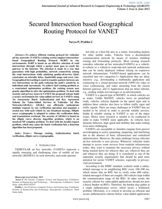 ISSN: 2278 – 1323
International Journal of Advanced Research in Computer Engineering & Technology (IJARCET)
Volume 2, Issue 6, June 2013
www.ijarcet.org 1987
Abstract—To achieve efficient routing protocol for vehicular
ad hoc networks (VANETs) existing system employs intersection-
based Geographical Routing Protocol (IGRP) in city
environments. IGRP is based on an effective selection of road
intersections through which a packet must pass to reach the
gateway to the Internet. The selection is made in a way that
guarantees with high probability, network connectivity among
the road intersections while satisfying quality-of-service (QoS)
constraints on tolerable delay, bandwidth usage and error rate.
Geographical forwarding is used to transfer packets between any
two intersections on the path reducing the path’s sensitivity to
individual node movements. To achieve QoS routing problem as
a constrained optimization problem, the existing system uses
genetic algorithm to solve the optimization problem. To deal with
security and privacy issues in VANET the proposed scheme build
a secure environment for value-added services in VANETs using
An Anonymous Batch Authenticated and Key Agreement
Scheme for Value-Added Services in Vehicular Ad Hoc
Networks(ABAKA). ABAKA can efficiently authenticate
multiple requests by one verification operation and negotiate a
session key with each vehicle by one broadcast message. Elliptic
curve cryptography is adopted to reduce the verification delay
and transmission overhead. The security of ABAKA is based on
the elliptic curve discrete logarithm problem, which is an
unsolved NP complete problem. To deal with the invalid request
problem, which may cause the batch verification fail, a detection
algorithm has been proposed.
Index Terms— Message routing, Authentication, batch
verification, elliptic curve cryptographic.
I. INTRODUCTION
VEHICULAR ad hoc networks (VANETs) represent a
rapidly emerging and challenging class of mobile ad hoc
networks (MANETs). In such networks, each node operates
Manuscript received June, 2013.
Suvya P, PG Scholar, Computer Science and Engineering, Coimbatore
Institute of Engineering and Technology., . Narasipuram, Coimbatore, Tamil
Nadu, ,India,08547162187
Prabhu c, Asst Professor, Computer Science and Engineering, Coimbatore
Institute of Engineering and Technology, Narasipuram, Coimbatore, Tamil
Nadu,,India,
not only as a host but also as a router, forwarding packets
for other mobile nodes. Vehicles form a decentralized
communication network by means of wireless multihop
routing and forwarding protocols. Most existing research
considers vehicular ad hoc networks(VANETs) as a vehicle-
to-vehicle or a vehicle-to road-side-unit network architecture
that can be easily deployed without relying on expensive
network infrastructure. VANET-based applications can be
classified into two categories:1) Applications that are delay
sensitive ,e.g., downloading a multimedia application and
connecting to a virtual personal network (VPN) for video or
voice conferencing, and video streaming from the closest
Internet gateway; and 2) Applications that are delay tolerant,
e.g., sending simple text messages or an advertisement.
VANET is a special type of MANET, in which vehicles act
as nodes. Unlike MANET, vehicles move on predefined
roads, vehicles velocity depends on the speed signs and in
addition these vehicles also have to follow traffic signs and
traffic signals. There are many challenges in VANET that are
needed to be solved in order to provide reliable services.
Stable & reliable routing in VANET is one of the major
issues. Hence more research is needed to be conducted in
order to make VANET more applicable. As vehicles have
dynamic behavior, high speed and mobility that make routing
even more challenging.
VANETs are susceptible to intruders ranging from passive
eavesdropping to active spamming, tampering, and interfering
due to the absence of basic infrastructure and centralized
administration. Moreover, the main challenge facing vehicular
ad hoc networks is user privacy. Whenever vehicular nodes
attempt to access some services from roadside infrastructure
nodes, they want to maintain the necessary privacy without
being tracked down for whoever they are, wherever they are
and whatever they are doing. It is considered as one of the
important security requirements that should be paid more
attention for secure VANET schemes, especially in privacy-
vital environment.
According to the DSRC standard, avehicle sends a safety-
related message to its neighboring RSU every 100–300 ms,
which means that an RSU has to verify some 600 safety-
related message/s if there are roughly 180 vehicles kept within
the communication range of the RSU. In other words, the
security scheme for value-added applications should not pose
a heavy burden on RSUs. Therefore, the burden may gather at
a single authentication server, which incurs a bottleneck
problem. Obviously, it is critical to develop an efficient and
secure authentication scheme before value-added applications
Secured Intersection based Geographical
Routing Protocol for VANET
Suvya P, Prabhu C
 