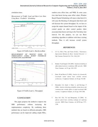 ISSN: 2278 - 1323
International Journal of Advanced Research in Computer Engineering and Technology (IJARCET)
Volume 2, Issue 6, June 2013
www.ijarcet.org 2003
simulation times.
Measurement of Traffic Load and Burst Loss Rate
Using Burst Feedback Scheduling:
Figure 4.8 Traffic Load vs. BurstLosssRate
MEASUREMENT OF TRAFFIC LOAD VS
THROUGHPUT USING BURST FEEDBACK
SCHEDULING ALGORITHM
Figure 4.9 Traffic Load vs. Throughput
V.CONCLUSION
This paper proposes the method to improve the
OBS performance without increasing the
implementation complexity. By combining three
methods that are based on different principles, OBS
performance can be improved: adding simple FDLs,
random extra offset time, and WBS. In some cases
(two data bursts having same offset value), Window
Based Channel Scheduling will reject a data burst if it
will cause the blocking of subsequent data bursts and
will decrease the system throughput. So, we have to
assign the output channel based on the impact of the
control packet on other control packets (their
associated data bursts) arriving in the Twd delay time
interval. For this purpose, we can use Burst
scheduling algorithm in addition with those existing
methods. Thus it will increase overall system
throughput.
REFERENCES
1. C.Y Li, P.K.A. Wai, and Victor O.-K.Li, “Performance
Improvement Methods for Burst- Switched Networks”, J.
Opt. Commun. Network Vol. 3 No. 2 Feb. 2011
2. Barakat. N and Sargent. E.H (2005), ‘Analytical modeling of
offset-induced priority in multiclass OBS networks,’ IEEE
Trans. Commun., vol. 53, pp. 1343–1352.
3. Duser. M and Bayvel. P (2002), ‘Analysis of a dynamically
wavelength routed optical burst switched network
architecture,’ J. Lightwave Technol., vol. 20, pp. 574–585.
4. Hernandez. J.A, Aracil. J, Pedro. L, and Reviriego. P
(2008), ‘Analysis of blocking probability of data bursts with
continuous-time variable offsets in single-wavelength OBS
switches,’ J. Lightwave Technol., vol. 26, pp. 1559–1568.
5. Kim. B.C, Cho. Y.Z and Montgomery. D (2004), ‘An
efficient optical burst switching technique for multi-hop
networks,’ IEICE Trans. Commun., vol. E87-B, pp. 1737–
1740.
 