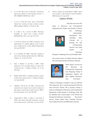 ISSN: 2278 - 1323
International Journal of Advanced Research in Computer Engineering and Technology (IJARCET)
Volume 2, Issue 6, June 2013
www.ijarcet.org 2004
6. Li. C.Y, Wai. P.K.A, and Li. V.O.K (2011), ‘Performance
Improvement Methods for Burst-Switched Networks,’ J.
OPT. COMMUN. NETW./VOL. 3, NO. 2
7. Li. C.Y, Li. G.M, Wai. P.K.A, and Li. V.O.K (2007),
‘Optical burst switching with large switching overhead,’
IEEE J. Lightwave Technol., vol. 25, pp. 451–462.
8. Li. J, Qiao. C, Xu. J, and Xu. D (2007), ‘Maximizing
throughput for optical burst switching networks,’
IEEE/ACM Trans. Netw., vol. 15, pp. 1163–1176.
9. Li. H, Neo. H, and Ian. T.L.J (2003), ‘Performance of the
implementation of a pipeline buffering system in optical
burst switching networks,’ in Proc. Global Communications
Conf., pp. 2503–2507.
10. Lu. X and Mark. B.L (2004), ‘Performance modeling of
optical- burst switching with fiber delay lines,’ IEEE Trans.
Commun., vol. 52, pp. 2175–2183.
11. Pedro. J, Monteiro. P, and Pires. J (2009), ‘Traffic
engineering in the wavelength domain for optical burst
switched networks,’ J. Lightwave Technol., vol. 27, pp.
3075–3091.
12. Shalaby. H.M.H (2007), ‘A simplified performance analysis
of optical burst-switched networks,’ J. Lightwave Technol.,
vol. 25, pp. 986–995.
13. Vokkarane. V.M and Jue. J.P (2003), ‘Prioritized burst
segmentation and composite burst-assembly techniques for
QoS support in optical burst-switched networks,’ IEEE J.
Sel. Areas Commun., vol. 21, pp. 1198–1209.
14. Vazquez-Abad. F, White. J, Andrew. L, and Tucker. R
(2004), ‘Does header length affect performance in optical
burst switched networks,’ J. Opt. Netw., vol. 3, pp. 342–353.
15. Verma. S, Chaskar. H, and Ravikanth. R (2000), ‘Optical
burst switching: a viable solution for terabit IP backbone,’
IEEE Network, vol. 14, pp. 48–53.
Authors Profile
A.Kavitha received her B.E
degree in Electronics and Communication
Engineering from Arignar Anna Institute of Science
and Technology,
Sriperumbudur,
Kanchipuram Dist.,
Tamilnadu, India.
Currently she is
pursuing her M.E
(Communication
Systems) from Sethu
Institute of
Technology,
Kariapatti, Virudhunagar Dist, and Tamilnadu, India.
Her research interests are Optical Networks, Optical
Burst Switching Networks and Wireless Networks.
Helina Rajini.J received her
B.E Electronics and
Communication Engineering
from Thiagarajar College of
Engineering, Madurai and
M.E (Applied Electronics)
from Government
College of Technology, Coimbatore in the year 1989 and
1991 respectively. She is currently pursuing her Ph.D from
Anna University, Chennai. She is presently working as
professor in Department of Electronics and Communication
Engineering at Sethu Institute of Technology, India. She
has published many research papers in the National and
International Conferences and journals. Her research
interests include Optical Burst Switching Networks,
Passive Optical Networks and WDM optical networks
 