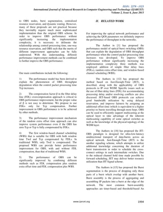 ISSN: 2278 - 1323
International Journal of Advanced Research in Computer Engineering and Technology (IJARCET)
Volume 2, Issue 6, June 2013
www.ijarcet.org 1994
to OBS nodes, burst segmentation, centralized
resource reservation, and dynamic routing. However,
many of these proposals are not practical because
they inevitably require much more sophisticated
implementation than the original OBS scheme. In
order to improve OBS performance without
significantly increasing the implementation
complexity, it is necessary to delineate the
relationship among control processing time, one-way
resource reservation, and OBS such that the merits of
different improvement approaches can be fully
understood. With this understanding, different
performance improvement methods can be combined
to further improve the OBS performance.
Our main contributions include the following:
1) The performance model has been derived to
explain the phenomenon of OBS throughput
degradation when the control packet processing time
Tcp increases.
2) The compensation factor β in the fiber delay
line (FDL) overcompensation approach is critical to
OBS performance improvement, but the proper value
of β is not easy to determine. We propose to use
FDLs only for Tcp compensation. Further
improvement in OBS performance is to be achieved
by other methods.
3) The performance improvement mechanism
of the random extra offset time approach can also
improve system performance even if the OBS has
zero Tcp or Tcp is fully compensated by FDLs.
4) The first window-based channel scheduling
(WBS) that is suitable for OBS with both window
time Twd and Tcp compensated by FDLs. In
traditional WBS, only Twd is compensated. The
proposed WBS can provide better performance
improvement for OBS, with and without FDL
compensation, than that of traditional WBS.
5) The performance of OBS can be
significantly improved by combining different
methods such as FDL compensation plus random
extra offset time and FDL compensation plus WBS.
II. RELATED WORK
For improving the optical network performance and
achieving the QOS parameters we definitely improve
the performance of throughput in the networks.
The Author in [1] has proposed the
performance model of optical burst switching (OBS)
that can explain the degradation of OBS throughput
performance when the control packet processing time
increases was developed. To improve OBS
performance without significantly increasing the
implementation complexity three methods was
employed: addition of simple fiber delay lines
(FDLs), random extra offset time, and window-based
channel scheduling (WBS).
The Authors in [12] has proposed the
method based on Just-Enough-Time (JET), is
described, along with the applicability of OBS
protocols to IP over WDM. Specific issues such as
the use of fiber delay lines (FDL) for accommodating
processing delay and/or resolving conflicts are also
discussed. JET-based OBS protocols can achieve
good bandwidth utilization by using delayed
reservation, and improve fairness by assigning an
additional offset time (which is equivalent to a higher
priority) to bursts travelling through more hops. OBS
can be used to efficiently support multicasting at the
optical layer to take advantage of the inherent
multicasting capability of some optical switches as
well as the knowledge of the physical topology of the
WDM layer.
The Authors in [18] has proposed the JIT-
OBS paradigm is designed for ultra-low-latency
unidirectional transport of data-bursts across an
optical network. Just-Enough-Time (JET) is the
another signaling scheme, which attempts to utilize
additional knowledge concerning the duration of
burst transmission in order to schedule the cross-
connect settings in each intermediate switches. Due
to the reduced channel hold time made possible by
forward scheduling, JET may deliver better resource
utilization than JIT Signal scheme.
The Authors in [15] has proposed the Burst
segmentation is the process of dropping only those
parts of a burst which overlap with another burst.
Burst assembly is the process of aggregating and
assembling IP packets into a burst at the edge of the
network. The most common burst-assembly
approaches are timer-based and threshold-based An
 