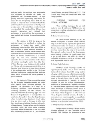 ISSN: 2278 - 1323
International Journal of Advanced Research in Computer Engineering and Technology (IJARCET)
Volume 2, Issue 6, June 2013
www.ijarcet.org 1995
analytical model for prioritized burst segmentation
was developed to calculate the packet loss
probabilities for a two-priority network. The high-
priority bursts have significantly lower losses and
delay then the low-priority bursts. And also the
concept of composite burst assembly to handle the
differentiated service requirements of the IP packets
at edge nodes of the optical burst-switched network
was described. We considered four different burst
assembly approaches and evaluated their
performance in terms of loss. But combination of
these methods will increase the overall transmission
delay.
The Authors in [10] has proposed the
analytical model was introduced to evaluate the
performance of optical burst switch (OBS)
architectures employing fiber delay lines (FDLs) as
optical buffers to reduce burst-loss probability. In
OBS, a fundamental problem is how to handle burst
contentions that occur when two or more incoming
bursts are directed simultaneously to a common
output line. Two basic contention resolution
approaches that have been considered involve the use
of multiple wavelengths and/or fiber delay lines
(FDLs). There are some limitations in this method.
An FDL can only provide a deterministic delay to an
incoming burst. Moreover, the burst must be dropped
if the maximum delay provided by the FDL is not
sufficient. And also the complexity of the Analytical
model makes it infeasible for solving problems of
practical interest.
The Authors in [7] has proposed the method
for the increasing bandwidth demands and reduce
costs, Optical Burst Switching paradigm was
proposed. The performance of a large set of
scheduling algorithms, called best-effort online
scheduling algorithms, for OBS networks was
analyzed and number of interesting upper and lower
bounds on the performance of such algorithms was
established. Our analysis shows that the performance
of any best-effort online algorithm is closely related
to a few factors, such as the range of offset time,
burst length ratio, scheduling algorithm, and number
of data channels. Consider a large set of scheduling
algorithms, called best effort online scheduling
algorithms, which includes most of the well-known
burst scheduling algorithms such as Latest Available
Unused Channel with Void Filling (LAUC-VF), First
Fit with Void Filling and Round Robin with Void
Filling algorithm.
SWITCHING TECHNIQUES FOR
OPTICAL NETWORKS:
Three switching techniques that are well
studied to carry IP traffic over WDM networks are
optical circuit switching, optical packet switching and
optical burst switching.
A. Optical Circuit Switching:
In Optical Circuit Switching (OCS), the
network is configured to establish circuits, from an
entry to an exit node, by adjusting the optical cross
connect circuits in the core routers in a manner that
the data signal, in an optical form, can travel in an
all-optical manner from the entry to the exit node.
This approach suffers from all the disadvantages
known to circuit switching - the circuits require time
to set up and destroy, and while the circuit is
established, there sources will not be efficiently used
to the unpredictable nature of traffic.
B. Optical Packet Switching:
In Optical packet switching is suitable for
supporting bursty traffic since it allows statistical
sharing of the channel bandwidth among packets
belonging to different source and destination pairs. In
optical packet switching, the payload (i.e. data) will
remain in the optic form, while its header may be
processed electronically or optically. In packet
switching, in order to facilitate implementation,
headers can be transmitted on a separate wavelength
or a subcarrier channel. Specifically, using a separate
control wavelength or subcarrier channel makes it
possible for a node to process the header (and set the
local switch) before the payload is fully stored (in
FDLs). In packet switched networks, IP traffic is
processed at every router on a packet by packet basis.
So, it takes more transmission time. To overcome this
limitation, we go for optical burst switching (OBS).
C. OPTICAL BURST SWITCHING
In Optical burst switching (OBS) is the new
switching technique for next generation optical
networks. OBS combines the advantages of both
 