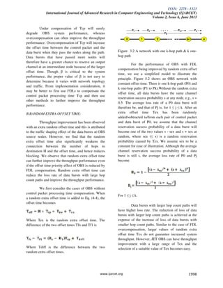 ISSN: 2278 - 1323
International Journal of Advanced Research in Computer Engineering and Technology (IJARCET)
Volume 2, Issue 6, June 2013
www.ijarcet.org 1998
Under compensation of Tcp will surely
degrade OBS system performance, whereas
overcompensation can often improve the throughput
performance. Overcompensation of Tcp will increase
the offset time between the control packet and the
data burst when they pass the nodes along the path.
Data bursts that have passed more nodes will
therefore have a greater chance to reserve an output
channel at an intermediate node because of the larger
offset time. Though β is critical to the system
performance, the proper value of β is not easy to
determine because it varies with network topology
and traffic. From implementation consideration, it
may be better to first use FDLs to compensate the
control packet processing time Tcp and then use
other methods to further improve the throughput
performance.
B.RANDOM EXTRA OFFSET TIME:
Throughput improvement has been observed
with an extra random offset time and this is attributed
to the traffic shaping effect of the data bursts at OBS
source nodes. However, we find that the random
extra offset time also significantly weakens the
connection between the number of hops to
destination H and the offset time, and hence reduces
blocking. We observe that random extra offset time
can further improve the throughput performance even
if the offset time priority effect of OBS is reduced by
FDL compensation. Random extra offset time can
reduce the loss rate of data bursts with large hop
count paths and improve the throughput performance.
We first consider the cases of OBS without
control packet processing time compensation. When
a random extra offset time is added to Eq. (4.4), the
offset time becomes
Where Tex is the random extra offset time. The
difference of the two offset times Tfx and Tf1 is
Where Tdiff is the difference between the two
random extra offset times.
Figure 3.2 A network with one k-hop path & k one-
hop path
For the performance of OBS with FDL
compensation being improved by random extra offset
time, we use a simplified model to illustrate the
principle. Figure 5.2 shows an OBS network with
constant offset time. There is one k-hop path (P0) and
k one-hop paths (P1 to Pk).Without the random extra
offset time, all data bursts have the same channel
reservation success probability s at any node, e.g., s =
0.5. The average loss rate of a P0 data burst will
therefore be, and that of Pj is, for 1 ≤ j ≤ k. After an
extra offset time Tex has been randomly
added/subtracted to/from each pair of control packet
and data burst of P0, we assume that the channel
reservation success probability of a data burst will
become one of the two values s - sex and s + sex at
random, where sex (≤ s) is a random reservation
probability caused by Tex. We assume sex to be a
constant for ease of illustration. Although the average
channel reservation success probability of a data
burst is still s, the average loss rate of P0 and Pj
become
For 1 ≤ j ≤ k.
Data bursts with larger hop count paths will
have higher loss rate. The reduction of loss of data
bursts with larger hop count paths is achieved at the
expense of the increase of loss of data bursts with
smaller hop count paths. Similar to the case of FDL
overcompensation, larger values of random extra
offset time Tex do not guarantee increased system
throughput. However, JET OBS can have throughput
improvement with a large range of Tex and the
selection of a suitable value of Tex becomes easy.
 