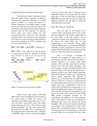 ISSN: 2278 - 1323
International Journal of Advanced Research in Computer Engineering and Technology (IJARCET)
Volume 2, Issue 6, June 2013
www.ijarcet.org 1999
C.WINDOW BASED CHANNEL SCHEDULING:
Window-based channel scheduling schemes
delay the channel routing assignment an additional
Twd time after reading the information of a control
packet. It enables us to predict the impact of a
channel assignment to the channel requests (control
packets) arriving in the future Twd time interval. We
can therefore make better channel/routing assignment
decisions than the FCFS approach. To illustrate,
Fig.2.3 shows four control packets and their
associated data bursts arriving at a node. Assuming
that all data bursts are routed to the same output port
Ox of the node, we may need three output channels if
the channel assignment uses FCFS according to the
arrival of control packets, e.g.,
and
and where Oxy is the yth channel
of output port Ox. With the additional Twd delay
time; however, we need to use only two for the
channel assignment, e.g.
and .
Figure 3.3 Transmission of data bursts in OBS
There are two major concerns with WBS
OBS schemes. First, the additional Twd time delay of
the control packet in OBS will increase the
equivalent control packet processing time to Tcp +
Twd. Note that a normal JET system with control
packet processing time Tcp + Twd will have larger
blocking probability than that with control packet
processing time Tcp unless Tcp is much larger than
the average data burst transmission time L. Similarly,
a WBS OBS scheme can have even lower throughput
if Tcp is not much larger than L. Therefore, for the
WBS OBS schemes, we can assume that Tcp is much
larger than L or the Twd delay time is compensated.
WBS OBS assuming large Tcp does not require any
additional hardware and only needs to extend the
initial offset time at the source.
Since the value of Tcp should not be
restricted, delay compensation seems to be a more
attractive approach. At the moment, adding FDLs at
the node inputs is the only practical way to
compensate the delay of the control packet in a node.
We believe that adding FDLs only for Twd
compensation is not reasonable. Hence, unlike
traditional WBS schemes, we assume that WBS OBS
with FDLs for delay compensation will always have
constant offset time between control packets and data
bursts, i.e., both Twd and Tcp are compensated.
Next, it is necessary to determine the
procedure for assigning the output channel to a
control packet, say CPx, after the Twd time delay. A
common approach is to virtually assign output
channels to CPx and other control packets that have
arrived in the Twd time period according to the
arrival sequence of their associated data bursts. The
data burst DBx of CPx will get the channel that is
assigned to DBx in the virtual channel assignment.
DBx will be rejected if it fails to get a channel in the
virtual channel assignment. This approach is
effective, e.g., we will need only two output channels
in Fig.2.3. However, it assumes no compensation for
the control packet processing time Tcp and only the
window time Twd is compensated. It will not be
useful if both Tcp and Twd are compensated, i.e., no
further throughput improvement can be obtained. In
such a situation, the data burst arrival sequence is the
same as that of the control packets. We need a WBS
OBS channel assignment procedure for all
circumstances. We propose to use a basic principle:
reject a data burst if it will cause the blocking of
subsequent data bursts and decrease the system
throughput. Thus we assign the output channel based
on the impact of the control packet on other control
packets (their associated data bursts) arriving in the
Twd delay time interval. Consequently, we weigh the
data burst DBk of a control packet CPk with a value
 