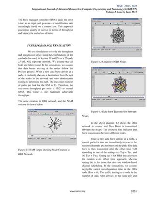 ISSN: 2278 - 1323
International Journal of Advanced Research in Computer Engineering and Technology (IJARCET)
Volume 2, Issue 6, June 2013
www.ijarcet.org 2001
The burst manager controller (BMC) takes the error
value as an input and generates a burstification rate
accordingly based on a control law. This approach
guarantees quality of service in terms of throughput
and latency for each class of burst.
IV.PERFORMANCE EVALUATION
We use simulations to verify the throughput
and transmission delay using the combinations of the
methods discussed in Section III and IV on a 22-node
23-link NS2 topology network. We assume that all
links are bidirectional. In the simulations, we assume
that data bursts arriving at the nodes follow the
Poisson process. When a new data burst arrives at a
node, it randomly chooses a destination from the rest
of the nodes in the network and uses shortest-path
routing to determine the path. The maximum number
of paths per link for the NS2 is 23. Therefore, the
maximum throughput per node is 13/23 or around
0.565. This value is our maximum achievable
throughput.
The node creation in OBS network and the NAM
window is shown below
Figure 4.1 NAM output showing Node Creation in
OBS Network
Figure 4.2 Creation of OBS Nodes
Figure 4.3 Data Burst Transmission between
Nodes
In the above diagram 4.3 shows the OBS
network is created and Data Burst is transmitted
between the nodes. The coloured line indicates that
burst transmission between different nodes.
Once a new data burst arrives at a node, a
control packet is sent out immediately to reserve the
required channels and resources on the path. The data
burst is then transmitted after the offset time Toff
according to one of the settings (a) Tcp + Tex, and
(b) Tcp + Twd. Setting (a) is for OBS that also uses
the random extra offset time approach, whereas
setting (b) is for those that also use window-based
channel scheduling. In the simulations, we assume
negligible switch reconfiguration time in the OBS
node (Tsw = 0). The traffic loading to a node is the
number of data burst arrivals to the node per unit
 