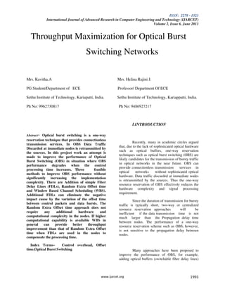 ISSN: 2278 - 1323
International Journal of Advanced Research in Computer Engineering and Technology (IJARCET)
Volume 2, Issue 6, June 2013
www.ijarcet.org 1993
Throughput Maximization for Optical Burst
Switching Networks
Mrs. Kavitha.A Mrs. Helina Rajini J.
PG Student/Department of ECE Professor/ Department Of ECE
Sethu Institute of Technology, Kariapatti, India. Sethu Institute of Technology, Kariappatti, India.
Ph No: 9962730817 Ph No: 9486927217
Abstract- Optical burst switching is a one-way
reservation technique that provides connectionless
transmission services. In OBS Data Traffic
Discarded at immediate nodes is retransmitted by
the sources. In this project work an attempt is
made to improve the performance of Optical
Burst Switching (OBS) in situation where OBS
performance degrades when the control
processing time increases. Three feasible
methods to improve OBS performance without
significantly increasing the implementation
complexity. There are Addition of simple Fiber
Delay Lines (FDLs), Random Extra Offset time
and Window Based Channel Scheduling (WBS).
Additional FDLs can eliminate the negative
impact cause by the variation of the offset time
between control packets and data bursts. The
Random Extra Offset time approach does not
require any additional hardware and
computational complexity in the nodes. If higher
computational capability is available WBS in
general can provide better throughput
improvement than that of Random Extra Offset
time when FDLs are used in the nodes to
compensate the processing time.
Index Terms– Control overhead, Offset
time,Optical Burst Switching
I.INTRODUCTION
Recently, many in academic circles argued
that, due to the lack of sophisticated optical hardware
such as optical buffers, one-way reservation
techniques such as optical burst switching (OBS) are
likely candidates for the transmission of bursty traffic
in optical networks in the near future. OBS can
provide connectionless transmission services in
optical networks without sophisticated optical
hardware. Data traffic discarded at immediate nodes
is retransmitted by the sources. Thus the one-way
resource reservation of OBS effectively reduces the
hardware complexity and signal processing
requirement.
Since the duration of transmission for bursty
traffic is typically short, two-way or centralized
resource reservation approaches will be
inefficient if the data transmission time is not
much larger than the Propagation delay time
between nodes. The performance of a one-way
resource reservation scheme such as OBS, however,
is not sensitive to the propagation delay between
nodes.
Many approaches have been proposed to
improve the performance of OBS, for example,
adding optical buffers (switchable fiber delay lines)
 