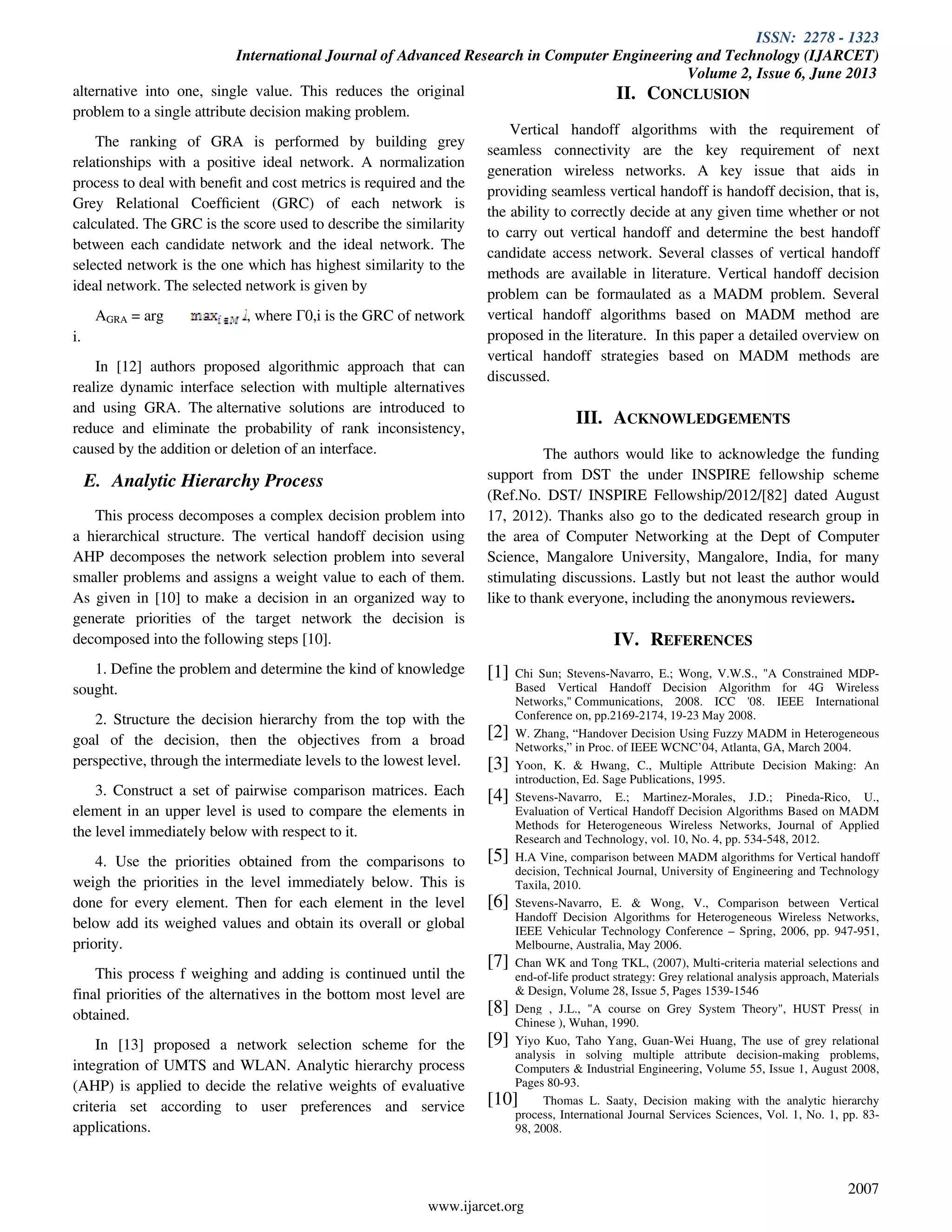 ISSN: 2278 - 1323
International Journal of Advanced Research in Computer Engineering and Technology (IJARCET)
Volume 2, Issue 6, June 2013
www.ijarcet.org
2007
alternative into one, single value. This reduces the original
problem to a single attribute decision making problem.
The ranking of GRA is performed by building grey
relationships with a positive ideal network. A normalization
process to deal with beneﬁt and cost metrics is required and the
Grey Relational Coefﬁcient (GRC) of each network is
calculated. The GRC is the score used to describe the similarity
between each candidate network and the ideal network. The
selected network is the one which has highest similarity to the
ideal network. The selected network is given by
AGRA = arg , where Γ0,i is the GRC of network
i.
In [12] authors proposed algorithmic approach that can
realize dynamic interface selection with multiple alternatives
and using GRA. The alternative solutions are introduced to
reduce and eliminate the probability of rank inconsistency,
caused by the addition or deletion of an interface.
E. Analytic Hierarchy Process
This process decomposes a complex decision problem into
a hierarchical structure. The vertical handoff decision using
AHP decomposes the network selection problem into several
smaller problems and assigns a weight value to each of them.
As given in [10] to make a decision in an organized way to
generate priorities of the target network the decision is
decomposed into the following steps [10].
1. Define the problem and determine the kind of knowledge
sought.
2. Structure the decision hierarchy from the top with the
goal of the decision, then the objectives from a broad
perspective, through the intermediate levels to the lowest level.
3. Construct a set of pairwise comparison matrices. Each
element in an upper level is used to compare the elements in
the level immediately below with respect to it.
4. Use the priorities obtained from the comparisons to
weigh the priorities in the level immediately below. This is
done for every element. Then for each element in the level
below add its weighed values and obtain its overall or global
priority.
This process f weighing and adding is continued until the
final priorities of the alternatives in the bottom most level are
obtained.
In [13] proposed a network selection scheme for the
integration of UMTS and WLAN. Analytic hierarchy process
(AHP) is applied to decide the relative weights of evaluative
criteria set according to user preferences and service
applications.
II. CONCLUSION
Vertical handoff algorithms with the requirement of
seamless connectivity are the key requirement of next
generation wireless networks. A key issue that aids in
providing seamless vertical handoff is handoff decision, that is,
the ability to correctly decide at any given time whether or not
to carry out vertical handoff and determine the best handoff
candidate access network. Several classes of vertical handoff
methods are available in literature. Vertical handoff decision
problem can be formaulated as a MADM problem. Several
vertical handoff algorithms based on MADM method are
proposed in the literature. In this paper a detailed overview on
vertical handoff strategies based on MADM methods are
discussed.
III. ACKNOWLEDGEMENTS
The authors would like to acknowledge the funding
support from DST the under INSPIRE fellowship scheme
(Ref.No. DST/ INSPIRE Fellowship/2012/[82] dated August
17, 2012). Thanks also go to the dedicated research group in
the area of Computer Networking at the Dept of Computer
Science, Mangalore University, Mangalore, India, for many
stimulating discussions. Lastly but not least the author would
like to thank everyone, including the anonymous reviewers.
IV. REFERENCES
[1] Chi Sun; Stevens-Navarro, E.; Wong, V.W.S., "A Constrained MDP-
Based Vertical Handoff Decision Algorithm for 4G Wireless
Networks," Communications, 2008. ICC '08. IEEE International
Conference on, pp.2169-2174, 19-23 May 2008.
[2] W. Zhang, “Handover Decision Using Fuzzy MADM in Heterogeneous
Networks,” in Proc. of IEEE WCNC’04, Atlanta, GA, March 2004.
[3] Yoon, K. & Hwang, C., Multiple Attribute Decision Making: An
introduction, Ed. Sage Publications, 1995.
[4] Stevens-Navarro, E.; Martinez-Morales, J.D.; Pineda-Rico, U.,
Evaluation of Vertical Handoff Decision Algorithms Based on MADM
Methods for Heterogeneous Wireless Networks, Journal of Applied
Research and Technology, vol. 10, No. 4, pp. 534-548, 2012.
[5] H.A Vine, comparison between MADM algorithms for Vertical handoff
decision, Technical Journal, University of Engineering and Technology
Taxila, 2010.
[6] Stevens-Navarro, E. & Wong, V., Comparison between Vertical
Handoff Decision Algorithms for Heterogeneous Wireless Networks,
IEEE Vehicular Technology Conference – Spring, 2006, pp. 947-951,
Melbourne, Australia, May 2006.
[7] Chan WK and Tong TKL, (2007), Multi-criteria material selections and
end-of-life product strategy: Grey relational analysis approach, Materials
& Design, Volume 28, Issue 5, Pages 1539-1546
[8] Deng , J.L., "A course on Grey System Theory", HUST Press( in
Chinese ), Wuhan, 1990.
[9] Yiyo Kuo, Taho Yang, Guan-Wei Huang, The use of grey relational
analysis in solving multiple attribute decision-making problems,
Computers & Industrial Engineering, Volume 55, Issue 1, August 2008,
Pages 80-93.
[10] Thomas L. Saaty, Decision making with the analytic hierarchy
process, International Journal Services Sciences, Vol. 1, No. 1, pp. 83-
98, 2008.
 