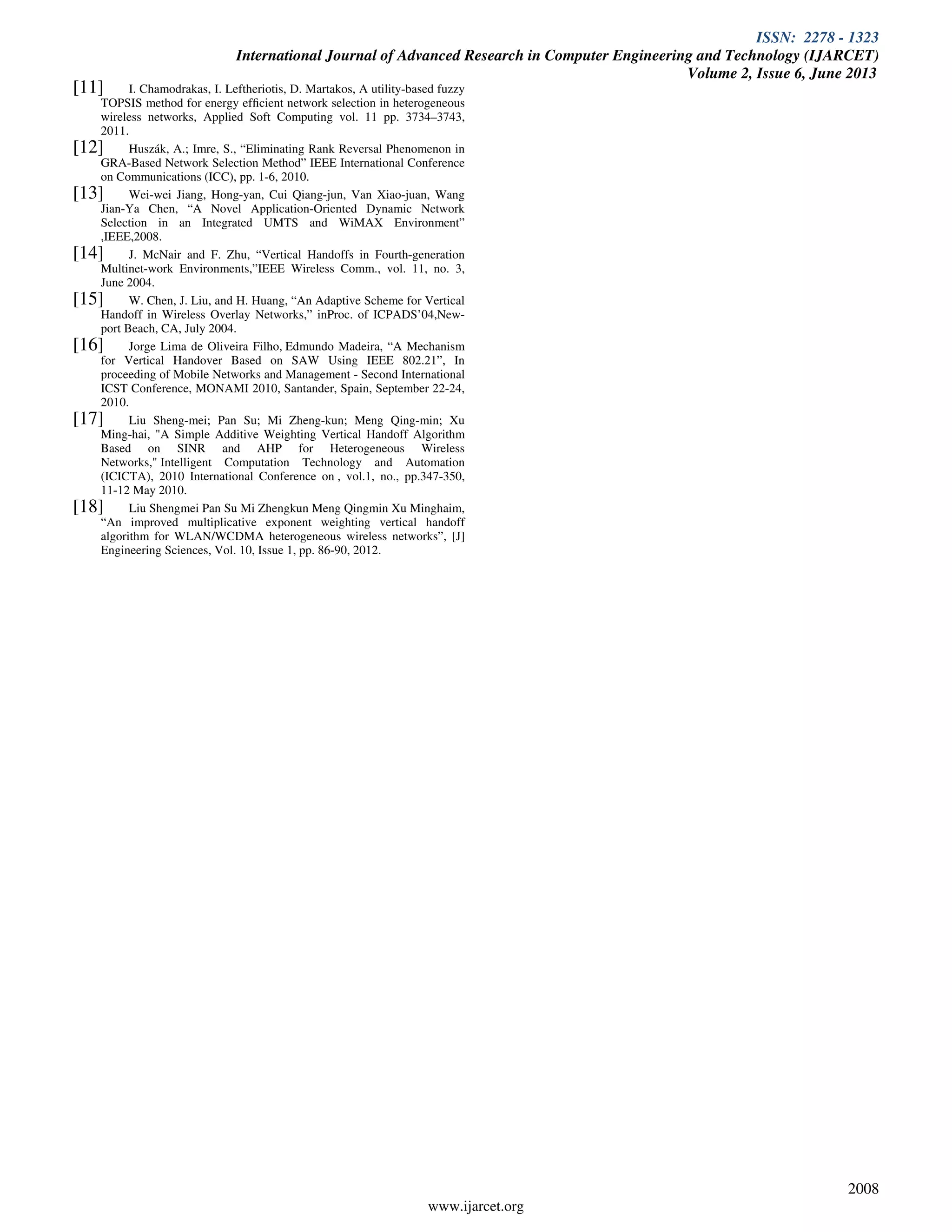ISSN: 2278 - 1323
International Journal of Advanced Research in Computer Engineering and Technology (IJARCET)
Volume 2, Issue 6, June 2013
www.ijarcet.org
2008
[11] I. Chamodrakas, I. Leftheriotis, D. Martakos, A utility-based fuzzy
TOPSIS method for energy efﬁcient network selection in heterogeneous
wireless networks, Applied Soft Computing vol. 11 pp. 3734–3743,
2011.
[12] Huszák, A.; Imre, S., “Eliminating Rank Reversal Phenomenon in
GRA-Based Network Selection Method” IEEE International Conference
on Communications (ICC), pp. 1-6, 2010.
[13] Wei-wei Jiang, Hong-yan, Cui Qiang-jun, Van Xiao-juan, Wang
Jian-Ya Chen, “A Novel Application-Oriented Dynamic Network
Selection in an Integrated UMTS and WiMAX Environment”
,IEEE,2008.
[14] J. McNair and F. Zhu, “Vertical Handoffs in Fourth-generation
Multinet-work Environments,”IEEE Wireless Comm., vol. 11, no. 3,
June 2004.
[15] W. Chen, J. Liu, and H. Huang, “An Adaptive Scheme for Vertical
Handoff in Wireless Overlay Networks,” inProc. of ICPADS’04,New-
port Beach, CA, July 2004.
[16] Jorge Lima de Oliveira Filho, Edmundo Madeira, “A Mechanism
for Vertical Handover Based on SAW Using IEEE 802.21”, In
proceeding of Mobile Networks and Management - Second International
ICST Conference, MONAMI 2010, Santander, Spain, September 22-24,
2010.
[17] Liu Sheng-mei; Pan Su; Mi Zheng-kun; Meng Qing-min; Xu
Ming-hai, "A Simple Additive Weighting Vertical Handoff Algorithm
Based on SINR and AHP for Heterogeneous Wireless
Networks," Intelligent Computation Technology and Automation
(ICICTA), 2010 International Conference on , vol.1, no., pp.347-350,
11-12 May 2010.
[18] Liu Shengmei Pan Su Mi Zhengkun Meng Qingmin Xu Minghaim,
“An improved multiplicative exponent weighting vertical handoff
algorithm for WLAN/WCDMA heterogeneous wireless networks”, [J]
Engineering Sciences, Vol. 10, Issue 1, pp. 86-90, 2012.
 